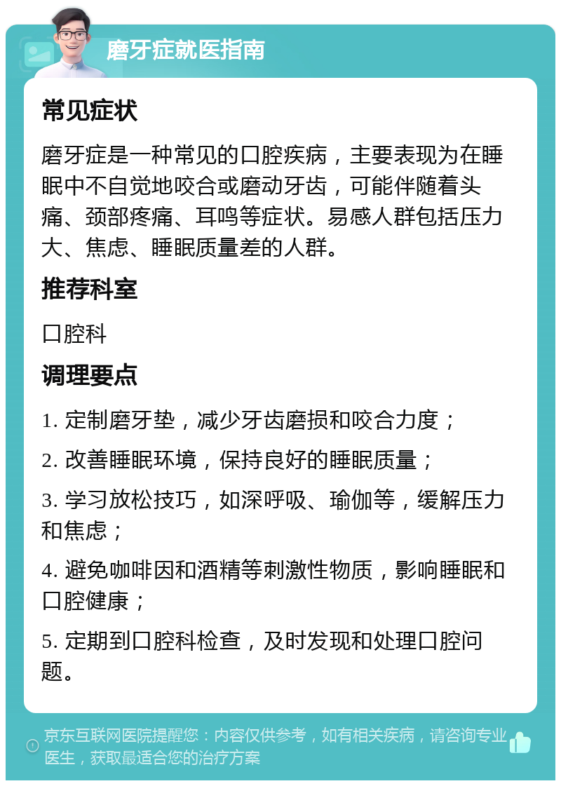 磨牙症就医指南 常见症状 磨牙症是一种常见的口腔疾病，主要表现为在睡眠中不自觉地咬合或磨动牙齿，可能伴随着头痛、颈部疼痛、耳鸣等症状。易感人群包括压力大、焦虑、睡眠质量差的人群。 推荐科室 口腔科 调理要点 1. 定制磨牙垫，减少牙齿磨损和咬合力度； 2. 改善睡眠环境，保持良好的睡眠质量； 3. 学习放松技巧，如深呼吸、瑜伽等，缓解压力和焦虑； 4. 避免咖啡因和酒精等刺激性物质，影响睡眠和口腔健康； 5. 定期到口腔科检查，及时发现和处理口腔问题。