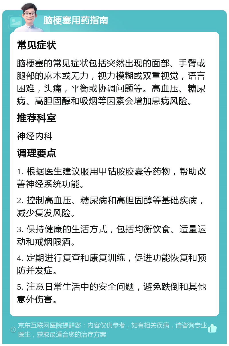 脑梗塞用药指南 常见症状 脑梗塞的常见症状包括突然出现的面部、手臂或腿部的麻木或无力，视力模糊或双重视觉，语言困难，头痛，平衡或协调问题等。高血压、糖尿病、高胆固醇和吸烟等因素会增加患病风险。 推荐科室 神经内科 调理要点 1. 根据医生建议服用甲钴胺胶囊等药物，帮助改善神经系统功能。 2. 控制高血压、糖尿病和高胆固醇等基础疾病，减少复发风险。 3. 保持健康的生活方式，包括均衡饮食、适量运动和戒烟限酒。 4. 定期进行复查和康复训练，促进功能恢复和预防并发症。 5. 注意日常生活中的安全问题，避免跌倒和其他意外伤害。