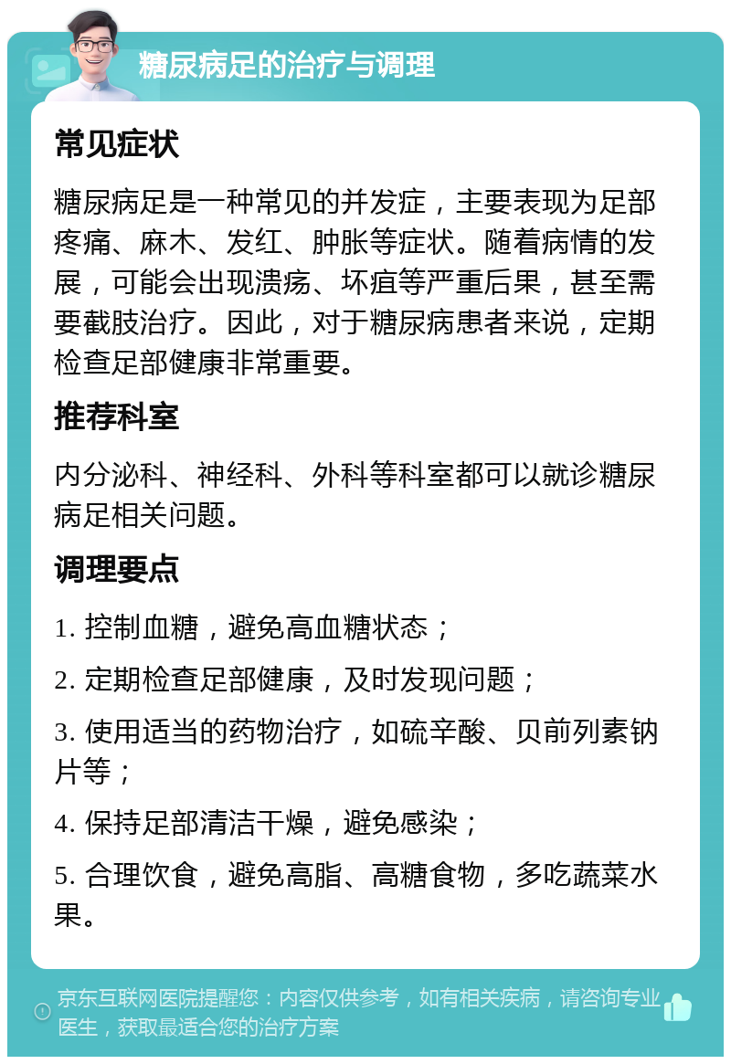 糖尿病足的治疗与调理 常见症状 糖尿病足是一种常见的并发症，主要表现为足部疼痛、麻木、发红、肿胀等症状。随着病情的发展，可能会出现溃疡、坏疽等严重后果，甚至需要截肢治疗。因此，对于糖尿病患者来说，定期检查足部健康非常重要。 推荐科室 内分泌科、神经科、外科等科室都可以就诊糖尿病足相关问题。 调理要点 1. 控制血糖，避免高血糖状态； 2. 定期检查足部健康，及时发现问题； 3. 使用适当的药物治疗，如硫辛酸、贝前列素钠片等； 4. 保持足部清洁干燥，避免感染； 5. 合理饮食，避免高脂、高糖食物，多吃蔬菜水果。