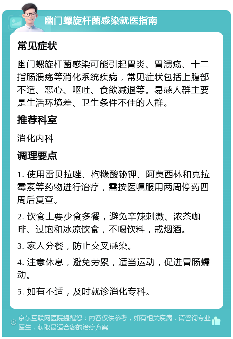 幽门螺旋杆菌感染就医指南 常见症状 幽门螺旋杆菌感染可能引起胃炎、胃溃疡、十二指肠溃疡等消化系统疾病，常见症状包括上腹部不适、恶心、呕吐、食欲减退等。易感人群主要是生活环境差、卫生条件不佳的人群。 推荐科室 消化内科 调理要点 1. 使用雷贝拉唑、枸橼酸铋钾、阿莫西林和克拉霉素等药物进行治疗，需按医嘱服用两周停药四周后复查。 2. 饮食上要少食多餐，避免辛辣刺激、浓茶咖啡、过饱和冰凉饮食，不喝饮料，戒烟酒。 3. 家人分餐，防止交叉感染。 4. 注意休息，避免劳累，适当运动，促进胃肠蠕动。 5. 如有不适，及时就诊消化专科。