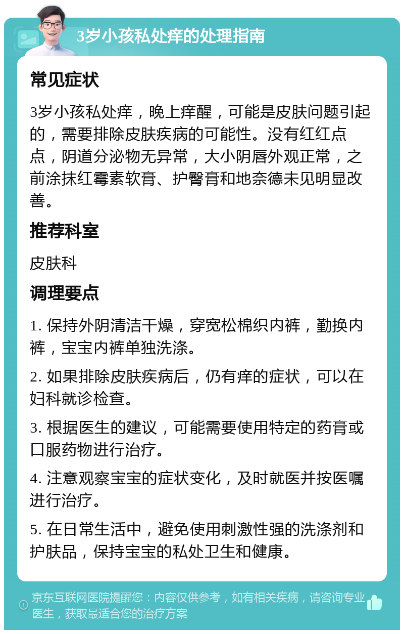 3岁小孩私处痒的处理指南 常见症状 3岁小孩私处痒，晚上痒醒，可能是皮肤问题引起的，需要排除皮肤疾病的可能性。没有红红点点，阴道分泌物无异常，大小阴唇外观正常，之前涂抹红霉素软膏、护臀膏和地奈德未见明显改善。 推荐科室 皮肤科 调理要点 1. 保持外阴清洁干燥，穿宽松棉织内裤，勤换内裤，宝宝内裤单独洗涤。 2. 如果排除皮肤疾病后，仍有痒的症状，可以在妇科就诊检查。 3. 根据医生的建议，可能需要使用特定的药膏或口服药物进行治疗。 4. 注意观察宝宝的症状变化，及时就医并按医嘱进行治疗。 5. 在日常生活中，避免使用刺激性强的洗涤剂和护肤品，保持宝宝的私处卫生和健康。