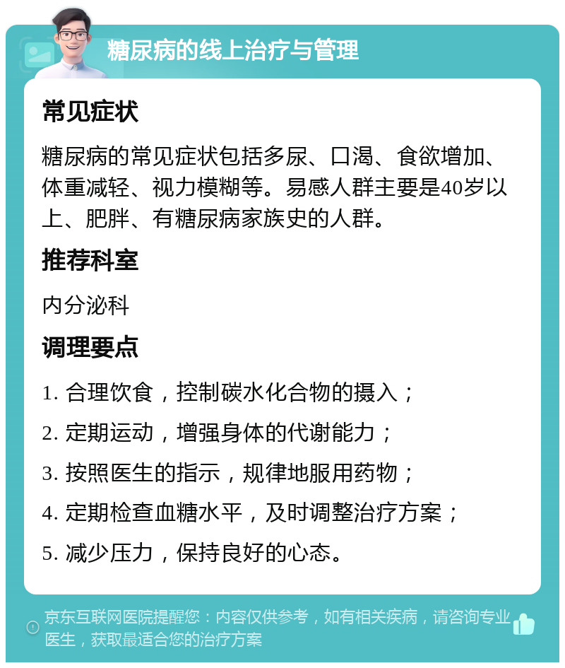 糖尿病的线上治疗与管理 常见症状 糖尿病的常见症状包括多尿、口渴、食欲增加、体重减轻、视力模糊等。易感人群主要是40岁以上、肥胖、有糖尿病家族史的人群。 推荐科室 内分泌科 调理要点 1. 合理饮食，控制碳水化合物的摄入； 2. 定期运动，增强身体的代谢能力； 3. 按照医生的指示，规律地服用药物； 4. 定期检查血糖水平，及时调整治疗方案； 5. 减少压力，保持良好的心态。