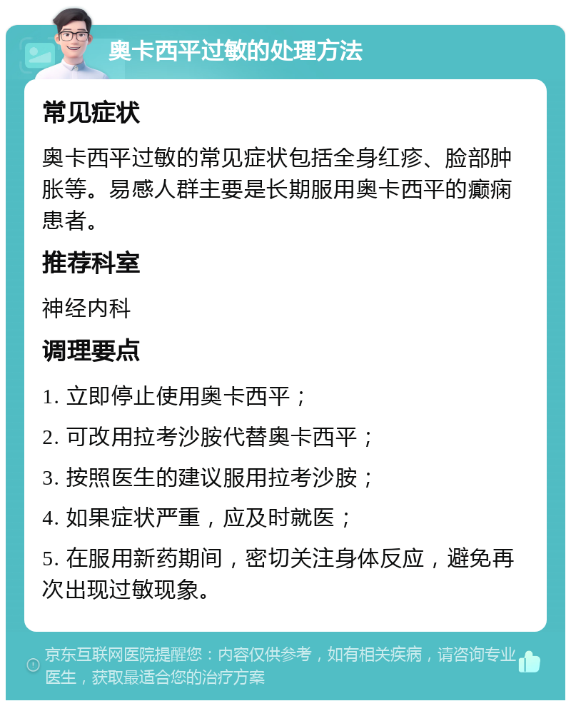 奥卡西平过敏的处理方法 常见症状 奥卡西平过敏的常见症状包括全身红疹、脸部肿胀等。易感人群主要是长期服用奥卡西平的癫痫患者。 推荐科室 神经内科 调理要点 1. 立即停止使用奥卡西平； 2. 可改用拉考沙胺代替奥卡西平； 3. 按照医生的建议服用拉考沙胺； 4. 如果症状严重，应及时就医； 5. 在服用新药期间，密切关注身体反应，避免再次出现过敏现象。