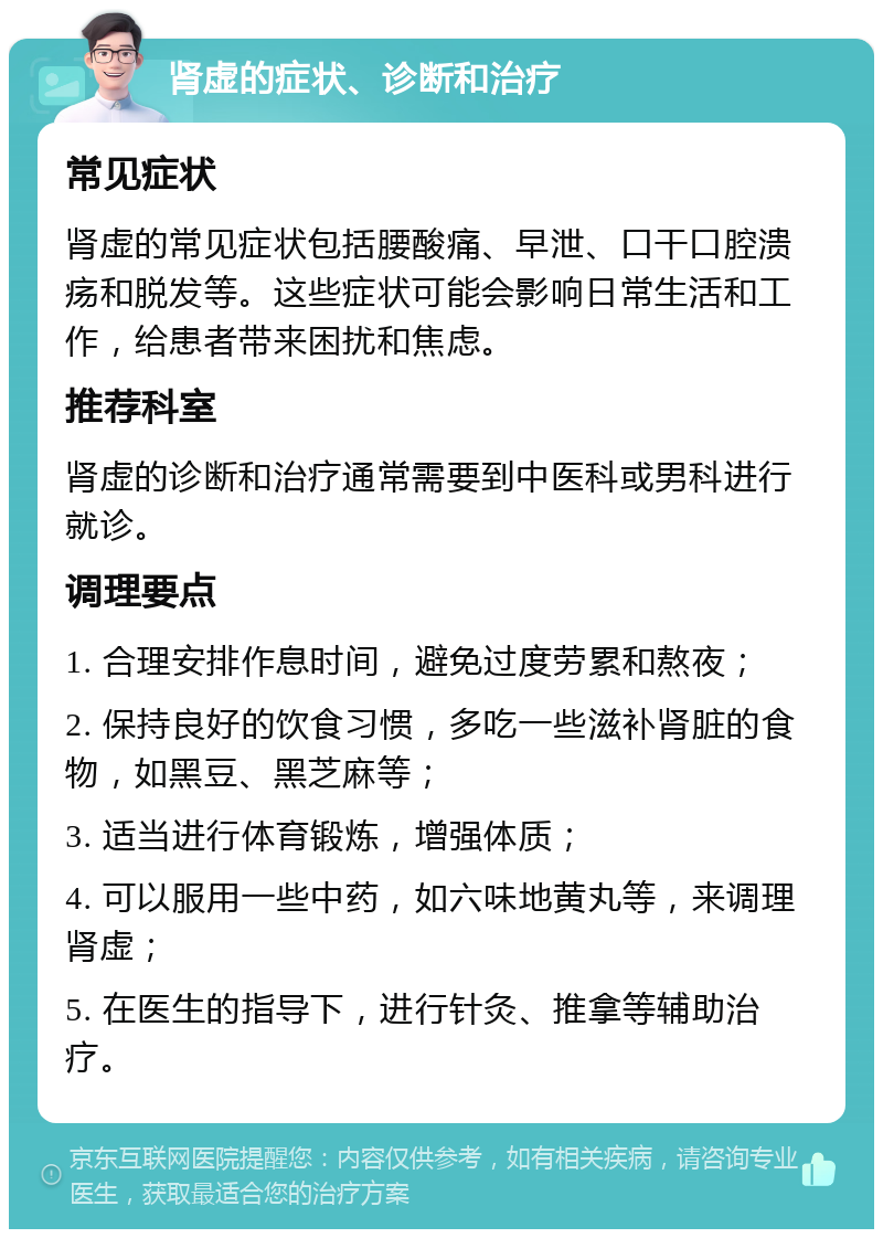 肾虚的症状、诊断和治疗 常见症状 肾虚的常见症状包括腰酸痛、早泄、口干口腔溃疡和脱发等。这些症状可能会影响日常生活和工作，给患者带来困扰和焦虑。 推荐科室 肾虚的诊断和治疗通常需要到中医科或男科进行就诊。 调理要点 1. 合理安排作息时间，避免过度劳累和熬夜； 2. 保持良好的饮食习惯，多吃一些滋补肾脏的食物，如黑豆、黑芝麻等； 3. 适当进行体育锻炼，增强体质； 4. 可以服用一些中药，如六味地黄丸等，来调理肾虚； 5. 在医生的指导下，进行针灸、推拿等辅助治疗。