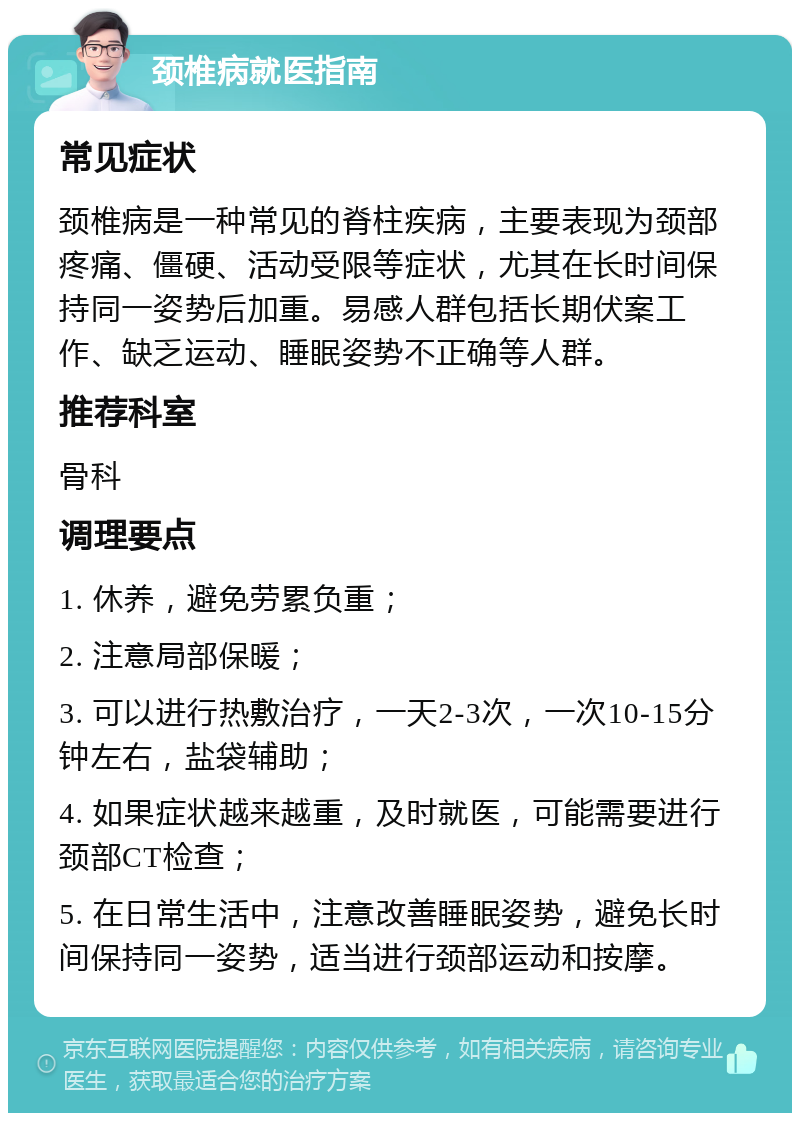 颈椎病就医指南 常见症状 颈椎病是一种常见的脊柱疾病，主要表现为颈部疼痛、僵硬、活动受限等症状，尤其在长时间保持同一姿势后加重。易感人群包括长期伏案工作、缺乏运动、睡眠姿势不正确等人群。 推荐科室 骨科 调理要点 1. 休养，避免劳累负重； 2. 注意局部保暖； 3. 可以进行热敷治疗，一天2-3次，一次10-15分钟左右，盐袋辅助； 4. 如果症状越来越重，及时就医，可能需要进行颈部CT检查； 5. 在日常生活中，注意改善睡眠姿势，避免长时间保持同一姿势，适当进行颈部运动和按摩。