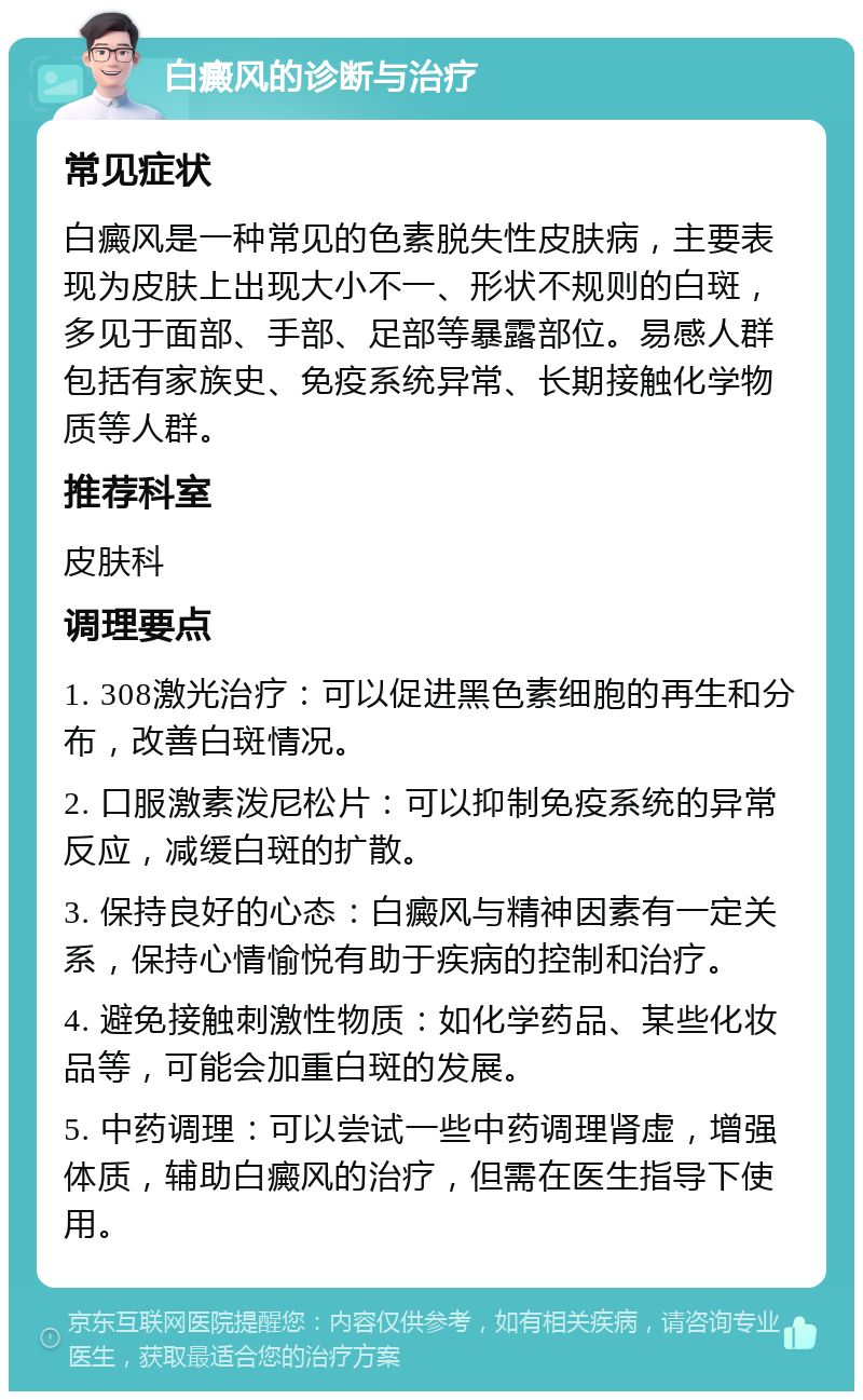 白癜风的诊断与治疗 常见症状 白癜风是一种常见的色素脱失性皮肤病，主要表现为皮肤上出现大小不一、形状不规则的白斑，多见于面部、手部、足部等暴露部位。易感人群包括有家族史、免疫系统异常、长期接触化学物质等人群。 推荐科室 皮肤科 调理要点 1. 308激光治疗：可以促进黑色素细胞的再生和分布，改善白斑情况。 2. 口服激素泼尼松片：可以抑制免疫系统的异常反应，减缓白斑的扩散。 3. 保持良好的心态：白癜风与精神因素有一定关系，保持心情愉悦有助于疾病的控制和治疗。 4. 避免接触刺激性物质：如化学药品、某些化妆品等，可能会加重白斑的发展。 5. 中药调理：可以尝试一些中药调理肾虚，增强体质，辅助白癜风的治疗，但需在医生指导下使用。