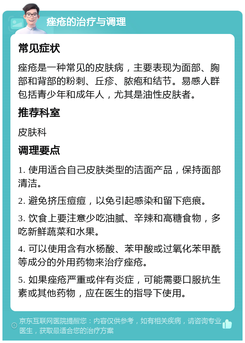 痤疮的治疗与调理 常见症状 痤疮是一种常见的皮肤病，主要表现为面部、胸部和背部的粉刺、丘疹、脓疱和结节。易感人群包括青少年和成年人，尤其是油性皮肤者。 推荐科室 皮肤科 调理要点 1. 使用适合自己皮肤类型的洁面产品，保持面部清洁。 2. 避免挤压痘痘，以免引起感染和留下疤痕。 3. 饮食上要注意少吃油腻、辛辣和高糖食物，多吃新鲜蔬菜和水果。 4. 可以使用含有水杨酸、苯甲酸或过氧化苯甲酰等成分的外用药物来治疗痤疮。 5. 如果痤疮严重或伴有炎症，可能需要口服抗生素或其他药物，应在医生的指导下使用。