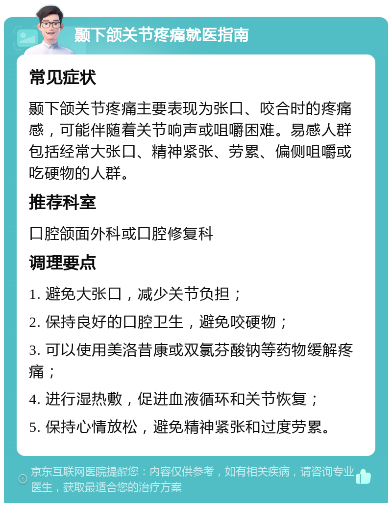 颞下颌关节疼痛就医指南 常见症状 颞下颌关节疼痛主要表现为张口、咬合时的疼痛感，可能伴随着关节响声或咀嚼困难。易感人群包括经常大张口、精神紧张、劳累、偏侧咀嚼或吃硬物的人群。 推荐科室 口腔颌面外科或口腔修复科 调理要点 1. 避免大张口，减少关节负担； 2. 保持良好的口腔卫生，避免咬硬物； 3. 可以使用美洛昔康或双氯芬酸钠等药物缓解疼痛； 4. 进行湿热敷，促进血液循环和关节恢复； 5. 保持心情放松，避免精神紧张和过度劳累。