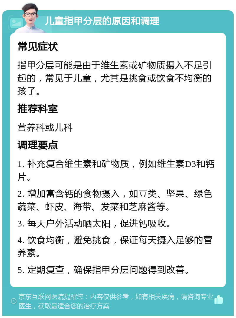 儿童指甲分层的原因和调理 常见症状 指甲分层可能是由于维生素或矿物质摄入不足引起的，常见于儿童，尤其是挑食或饮食不均衡的孩子。 推荐科室 营养科或儿科 调理要点 1. 补充复合维生素和矿物质，例如维生素D3和钙片。 2. 增加富含钙的食物摄入，如豆类、坚果、绿色蔬菜、虾皮、海带、发菜和芝麻酱等。 3. 每天户外活动晒太阳，促进钙吸收。 4. 饮食均衡，避免挑食，保证每天摄入足够的营养素。 5. 定期复查，确保指甲分层问题得到改善。