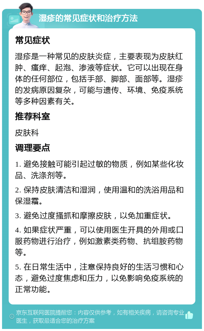 湿疹的常见症状和治疗方法 常见症状 湿疹是一种常见的皮肤炎症，主要表现为皮肤红肿、瘙痒、起泡、渗液等症状。它可以出现在身体的任何部位，包括手部、脚部、面部等。湿疹的发病原因复杂，可能与遗传、环境、免疫系统等多种因素有关。 推荐科室 皮肤科 调理要点 1. 避免接触可能引起过敏的物质，例如某些化妆品、洗涤剂等。 2. 保持皮肤清洁和湿润，使用温和的洗浴用品和保湿霜。 3. 避免过度搔抓和摩擦皮肤，以免加重症状。 4. 如果症状严重，可以使用医生开具的外用或口服药物进行治疗，例如激素类药物、抗组胺药物等。 5. 在日常生活中，注意保持良好的生活习惯和心态，避免过度焦虑和压力，以免影响免疫系统的正常功能。