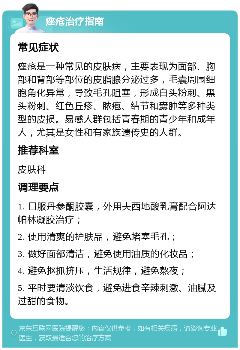 痤疮治疗指南 常见症状 痤疮是一种常见的皮肤病，主要表现为面部、胸部和背部等部位的皮脂腺分泌过多，毛囊周围细胞角化异常，导致毛孔阻塞，形成白头粉刺、黑头粉刺、红色丘疹、脓疱、结节和囊肿等多种类型的皮损。易感人群包括青春期的青少年和成年人，尤其是女性和有家族遗传史的人群。 推荐科室 皮肤科 调理要点 1. 口服丹参酮胶囊，外用夫西地酸乳膏配合阿达帕林凝胶治疗； 2. 使用清爽的护肤品，避免堵塞毛孔； 3. 做好面部清洁，避免使用油质的化妆品； 4. 避免抠抓挤压，生活规律，避免熬夜； 5. 平时要清淡饮食，避免进食辛辣刺激、油腻及过甜的食物。