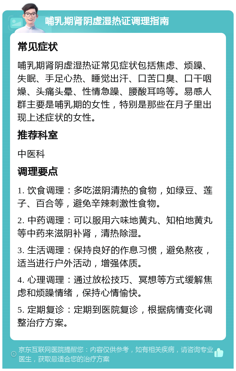 哺乳期肾阴虚湿热证调理指南 常见症状 哺乳期肾阴虚湿热证常见症状包括焦虑、烦躁、失眠、手足心热、睡觉出汗、口苦口臭、口干咽燥、头痛头晕、性情急躁、腰酸耳鸣等。易感人群主要是哺乳期的女性，特别是那些在月子里出现上述症状的女性。 推荐科室 中医科 调理要点 1. 饮食调理：多吃滋阴清热的食物，如绿豆、莲子、百合等，避免辛辣刺激性食物。 2. 中药调理：可以服用六味地黄丸、知柏地黄丸等中药来滋阴补肾，清热除湿。 3. 生活调理：保持良好的作息习惯，避免熬夜，适当进行户外活动，增强体质。 4. 心理调理：通过放松技巧、冥想等方式缓解焦虑和烦躁情绪，保持心情愉快。 5. 定期复诊：定期到医院复诊，根据病情变化调整治疗方案。