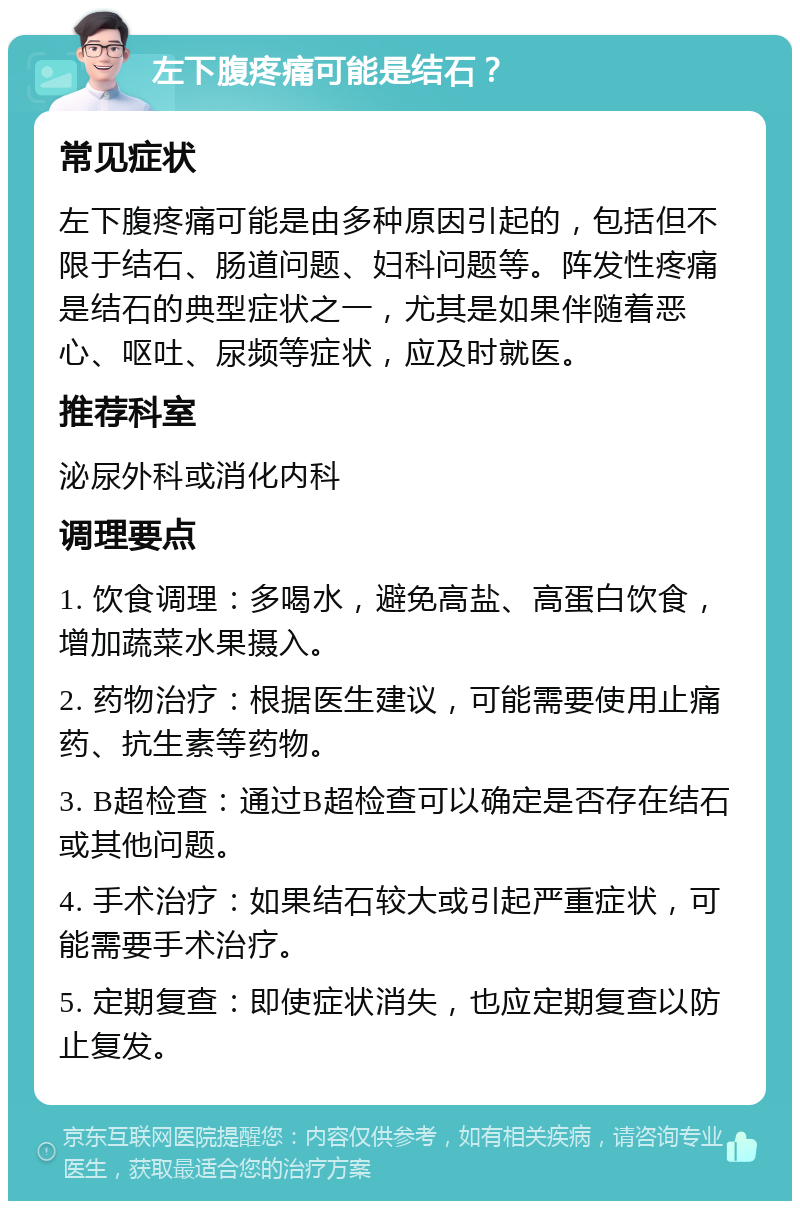 左下腹疼痛可能是结石？ 常见症状 左下腹疼痛可能是由多种原因引起的，包括但不限于结石、肠道问题、妇科问题等。阵发性疼痛是结石的典型症状之一，尤其是如果伴随着恶心、呕吐、尿频等症状，应及时就医。 推荐科室 泌尿外科或消化内科 调理要点 1. 饮食调理：多喝水，避免高盐、高蛋白饮食，增加蔬菜水果摄入。 2. 药物治疗：根据医生建议，可能需要使用止痛药、抗生素等药物。 3. B超检查：通过B超检查可以确定是否存在结石或其他问题。 4. 手术治疗：如果结石较大或引起严重症状，可能需要手术治疗。 5. 定期复查：即使症状消失，也应定期复查以防止复发。