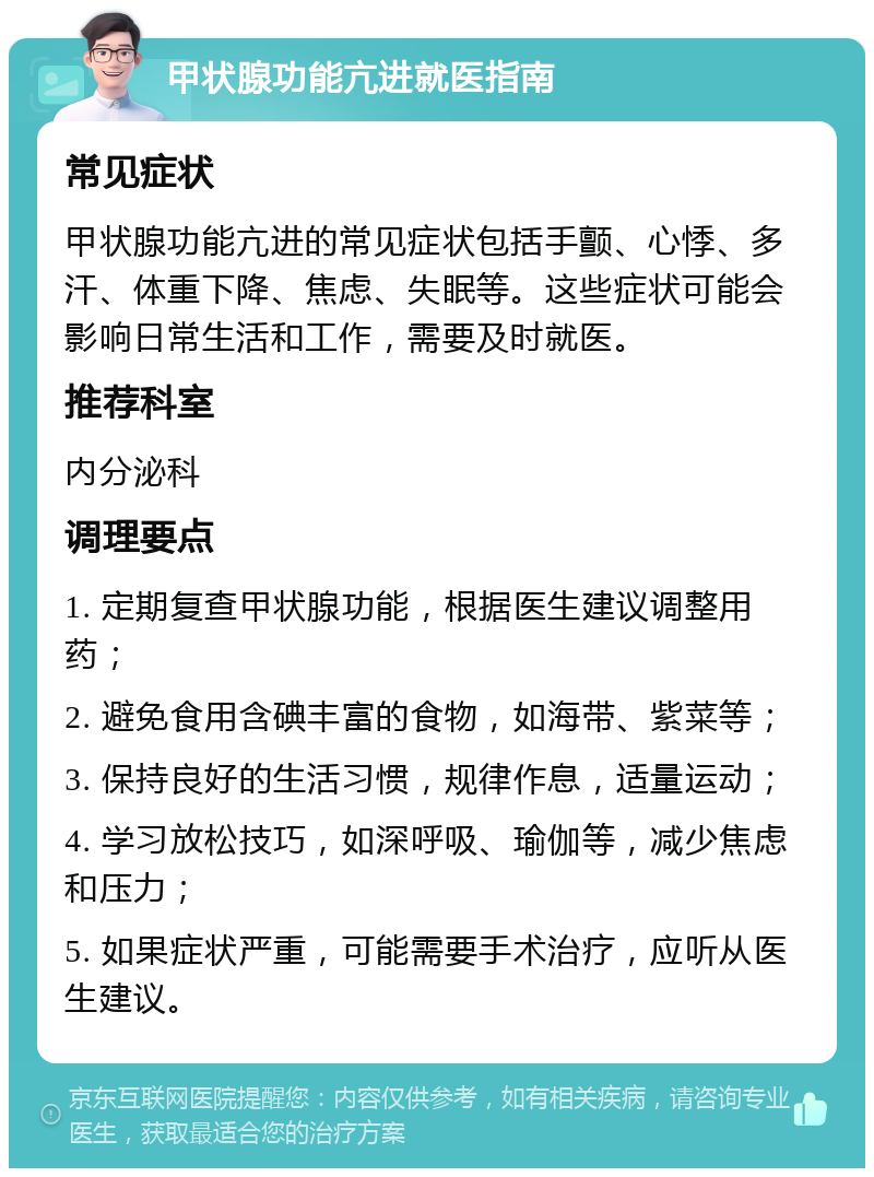 甲状腺功能亢进就医指南 常见症状 甲状腺功能亢进的常见症状包括手颤、心悸、多汗、体重下降、焦虑、失眠等。这些症状可能会影响日常生活和工作，需要及时就医。 推荐科室 内分泌科 调理要点 1. 定期复查甲状腺功能，根据医生建议调整用药； 2. 避免食用含碘丰富的食物，如海带、紫菜等； 3. 保持良好的生活习惯，规律作息，适量运动； 4. 学习放松技巧，如深呼吸、瑜伽等，减少焦虑和压力； 5. 如果症状严重，可能需要手术治疗，应听从医生建议。