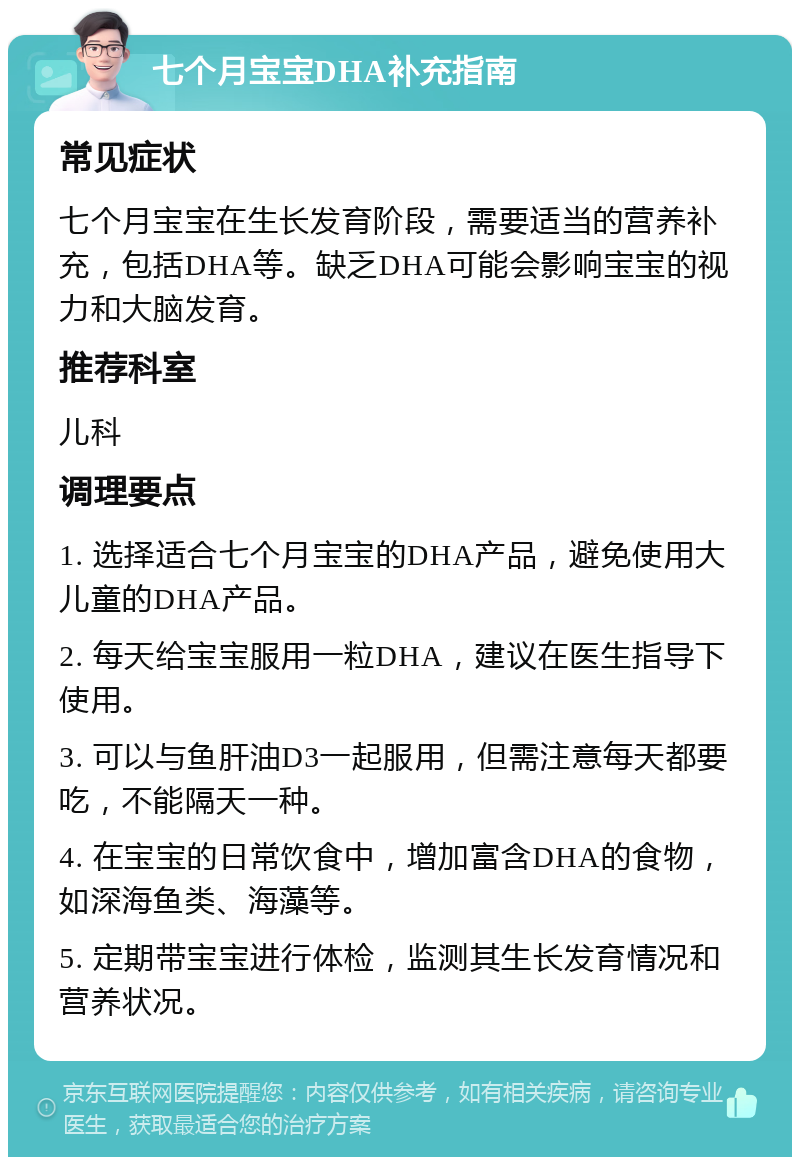 七个月宝宝DHA补充指南 常见症状 七个月宝宝在生长发育阶段，需要适当的营养补充，包括DHA等。缺乏DHA可能会影响宝宝的视力和大脑发育。 推荐科室 儿科 调理要点 1. 选择适合七个月宝宝的DHA产品，避免使用大儿童的DHA产品。 2. 每天给宝宝服用一粒DHA，建议在医生指导下使用。 3. 可以与鱼肝油D3一起服用，但需注意每天都要吃，不能隔天一种。 4. 在宝宝的日常饮食中，增加富含DHA的食物，如深海鱼类、海藻等。 5. 定期带宝宝进行体检，监测其生长发育情况和营养状况。