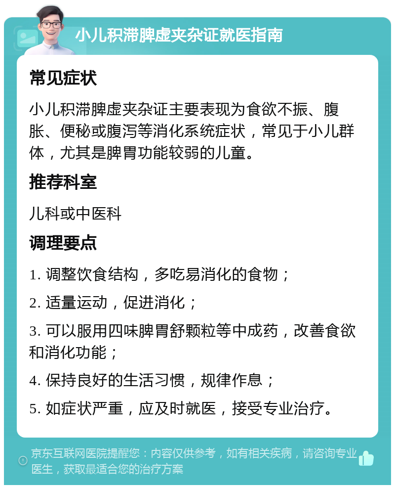 小儿积滞脾虚夹杂证就医指南 常见症状 小儿积滞脾虚夹杂证主要表现为食欲不振、腹胀、便秘或腹泻等消化系统症状，常见于小儿群体，尤其是脾胃功能较弱的儿童。 推荐科室 儿科或中医科 调理要点 1. 调整饮食结构，多吃易消化的食物； 2. 适量运动，促进消化； 3. 可以服用四味脾胃舒颗粒等中成药，改善食欲和消化功能； 4. 保持良好的生活习惯，规律作息； 5. 如症状严重，应及时就医，接受专业治疗。