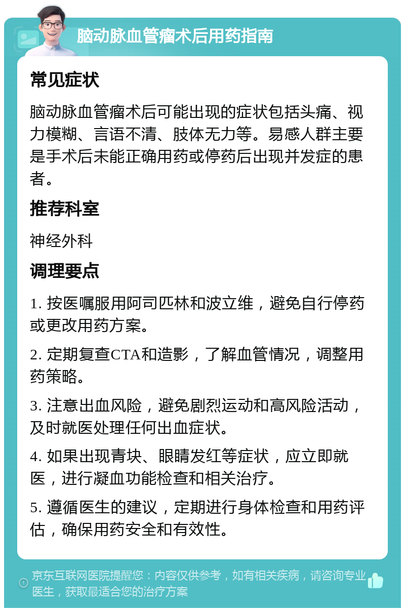 脑动脉血管瘤术后用药指南 常见症状 脑动脉血管瘤术后可能出现的症状包括头痛、视力模糊、言语不清、肢体无力等。易感人群主要是手术后未能正确用药或停药后出现并发症的患者。 推荐科室 神经外科 调理要点 1. 按医嘱服用阿司匹林和波立维，避免自行停药或更改用药方案。 2. 定期复查CTA和造影，了解血管情况，调整用药策略。 3. 注意出血风险，避免剧烈运动和高风险活动，及时就医处理任何出血症状。 4. 如果出现青块、眼睛发红等症状，应立即就医，进行凝血功能检查和相关治疗。 5. 遵循医生的建议，定期进行身体检查和用药评估，确保用药安全和有效性。