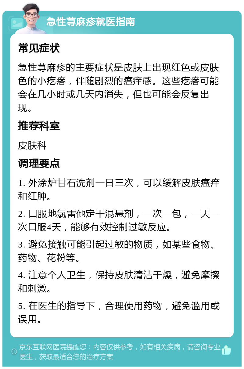 急性荨麻疹就医指南 常见症状 急性荨麻疹的主要症状是皮肤上出现红色或皮肤色的小疙瘩，伴随剧烈的瘙痒感。这些疙瘩可能会在几小时或几天内消失，但也可能会反复出现。 推荐科室 皮肤科 调理要点 1. 外涂炉甘石洗剂一日三次，可以缓解皮肤瘙痒和红肿。 2. 口服地氯雷他定干混悬剂，一次一包，一天一次口服4天，能够有效控制过敏反应。 3. 避免接触可能引起过敏的物质，如某些食物、药物、花粉等。 4. 注意个人卫生，保持皮肤清洁干燥，避免摩擦和刺激。 5. 在医生的指导下，合理使用药物，避免滥用或误用。