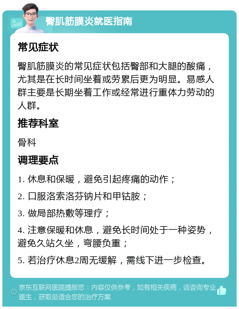 臀肌筋膜炎就医指南 常见症状 臀肌筋膜炎的常见症状包括臀部和大腿的酸痛，尤其是在长时间坐着或劳累后更为明显。易感人群主要是长期坐着工作或经常进行重体力劳动的人群。 推荐科室 骨科 调理要点 1. 休息和保暖，避免引起疼痛的动作； 2. 口服洛索洛芬钠片和甲钴胺； 3. 做局部热敷等理疗； 4. 注意保暖和休息，避免长时间处于一种姿势，避免久站久坐，弯腰负重； 5. 若治疗休息2周无缓解，需线下进一步检查。