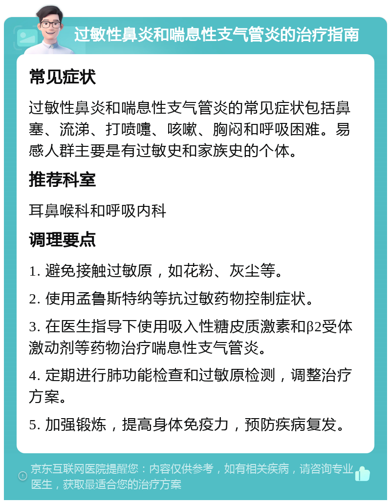 过敏性鼻炎和喘息性支气管炎的治疗指南 常见症状 过敏性鼻炎和喘息性支气管炎的常见症状包括鼻塞、流涕、打喷嚏、咳嗽、胸闷和呼吸困难。易感人群主要是有过敏史和家族史的个体。 推荐科室 耳鼻喉科和呼吸内科 调理要点 1. 避免接触过敏原，如花粉、灰尘等。 2. 使用孟鲁斯特纳等抗过敏药物控制症状。 3. 在医生指导下使用吸入性糖皮质激素和β2受体激动剂等药物治疗喘息性支气管炎。 4. 定期进行肺功能检查和过敏原检测，调整治疗方案。 5. 加强锻炼，提高身体免疫力，预防疾病复发。