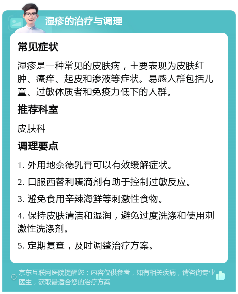 湿疹的治疗与调理 常见症状 湿疹是一种常见的皮肤病，主要表现为皮肤红肿、瘙痒、起皮和渗液等症状。易感人群包括儿童、过敏体质者和免疫力低下的人群。 推荐科室 皮肤科 调理要点 1. 外用地奈德乳膏可以有效缓解症状。 2. 口服西替利嗪滴剂有助于控制过敏反应。 3. 避免食用辛辣海鲜等刺激性食物。 4. 保持皮肤清洁和湿润，避免过度洗涤和使用刺激性洗涤剂。 5. 定期复查，及时调整治疗方案。