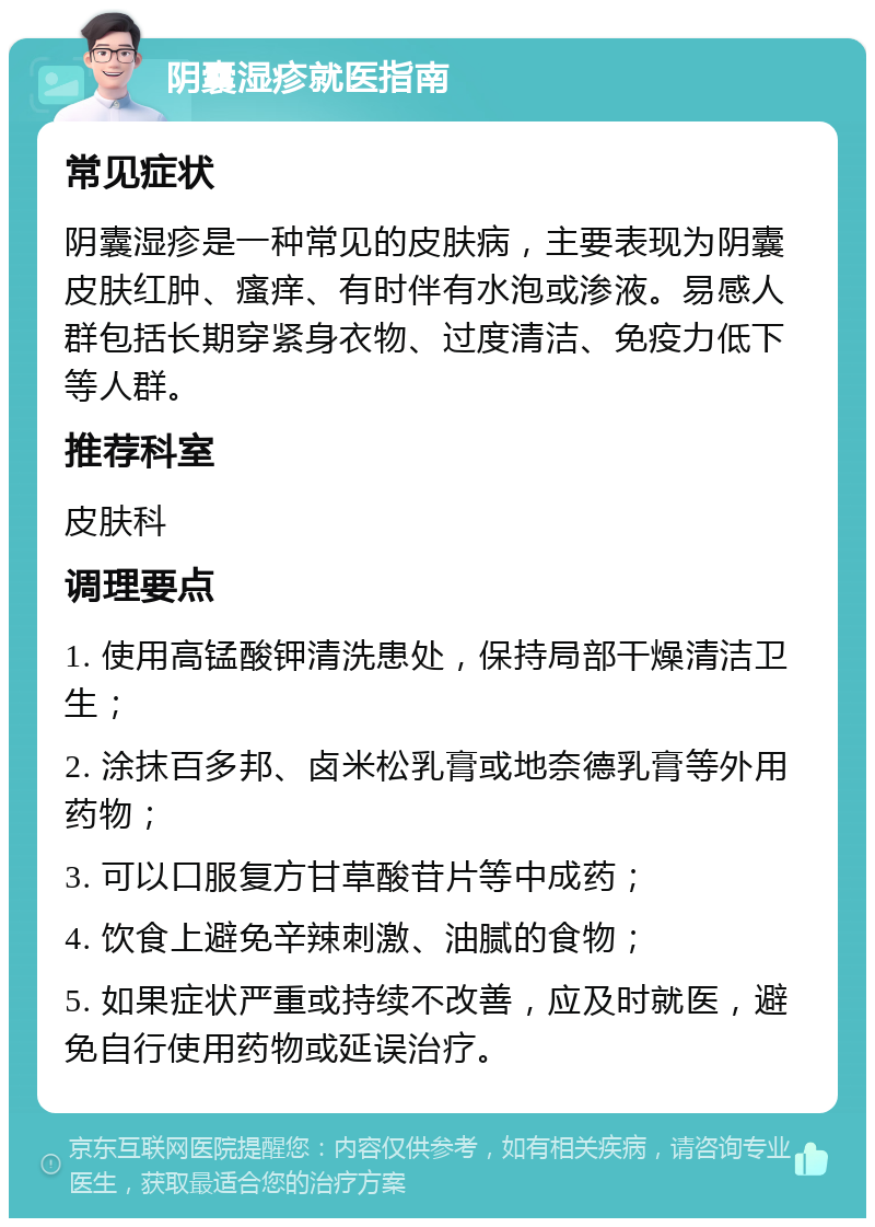 阴囊湿疹就医指南 常见症状 阴囊湿疹是一种常见的皮肤病，主要表现为阴囊皮肤红肿、瘙痒、有时伴有水泡或渗液。易感人群包括长期穿紧身衣物、过度清洁、免疫力低下等人群。 推荐科室 皮肤科 调理要点 1. 使用高锰酸钾清洗患处，保持局部干燥清洁卫生； 2. 涂抹百多邦、卤米松乳膏或地奈德乳膏等外用药物； 3. 可以口服复方甘草酸苷片等中成药； 4. 饮食上避免辛辣刺激、油腻的食物； 5. 如果症状严重或持续不改善，应及时就医，避免自行使用药物或延误治疗。