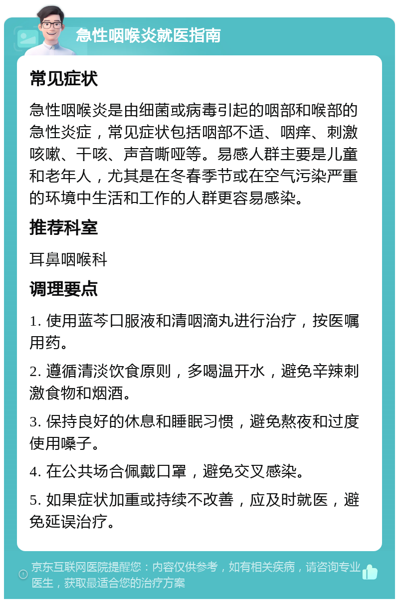 急性咽喉炎就医指南 常见症状 急性咽喉炎是由细菌或病毒引起的咽部和喉部的急性炎症，常见症状包括咽部不适、咽痒、刺激咳嗽、干咳、声音嘶哑等。易感人群主要是儿童和老年人，尤其是在冬春季节或在空气污染严重的环境中生活和工作的人群更容易感染。 推荐科室 耳鼻咽喉科 调理要点 1. 使用蓝芩口服液和清咽滴丸进行治疗，按医嘱用药。 2. 遵循清淡饮食原则，多喝温开水，避免辛辣刺激食物和烟酒。 3. 保持良好的休息和睡眠习惯，避免熬夜和过度使用嗓子。 4. 在公共场合佩戴口罩，避免交叉感染。 5. 如果症状加重或持续不改善，应及时就医，避免延误治疗。