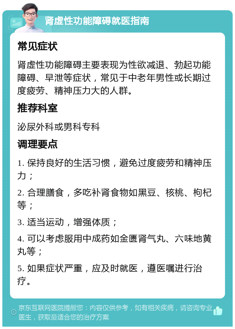 肾虚性功能障碍就医指南 常见症状 肾虚性功能障碍主要表现为性欲减退、勃起功能障碍、早泄等症状，常见于中老年男性或长期过度疲劳、精神压力大的人群。 推荐科室 泌尿外科或男科专科 调理要点 1. 保持良好的生活习惯，避免过度疲劳和精神压力； 2. 合理膳食，多吃补肾食物如黑豆、核桃、枸杞等； 3. 适当运动，增强体质； 4. 可以考虑服用中成药如金匮肾气丸、六味地黄丸等； 5. 如果症状严重，应及时就医，遵医嘱进行治疗。