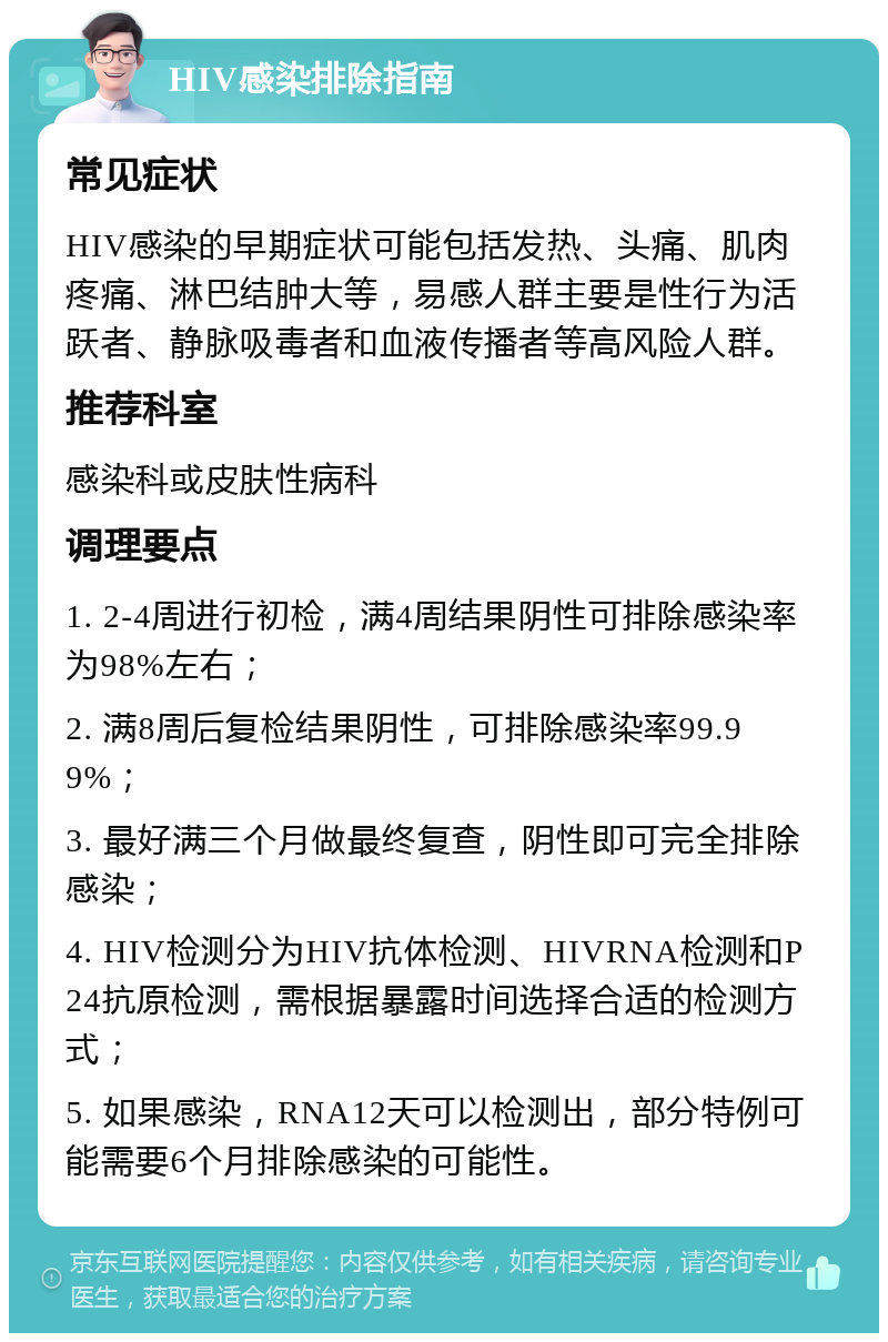 HIV感染排除指南 常见症状 HIV感染的早期症状可能包括发热、头痛、肌肉疼痛、淋巴结肿大等，易感人群主要是性行为活跃者、静脉吸毒者和血液传播者等高风险人群。 推荐科室 感染科或皮肤性病科 调理要点 1. 2-4周进行初检，满4周结果阴性可排除感染率为98%左右； 2. 满8周后复检结果阴性，可排除感染率99.99%； 3. 最好满三个月做最终复查，阴性即可完全排除感染； 4. HIV检测分为HIV抗体检测、HIVRNA检测和P24抗原检测，需根据暴露时间选择合适的检测方式； 5. 如果感染，RNA12天可以检测出，部分特例可能需要6个月排除感染的可能性。