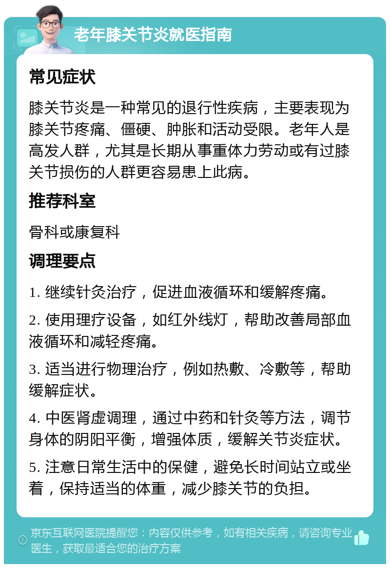 老年膝关节炎就医指南 常见症状 膝关节炎是一种常见的退行性疾病，主要表现为膝关节疼痛、僵硬、肿胀和活动受限。老年人是高发人群，尤其是长期从事重体力劳动或有过膝关节损伤的人群更容易患上此病。 推荐科室 骨科或康复科 调理要点 1. 继续针灸治疗，促进血液循环和缓解疼痛。 2. 使用理疗设备，如红外线灯，帮助改善局部血液循环和减轻疼痛。 3. 适当进行物理治疗，例如热敷、冷敷等，帮助缓解症状。 4. 中医肾虚调理，通过中药和针灸等方法，调节身体的阴阳平衡，增强体质，缓解关节炎症状。 5. 注意日常生活中的保健，避免长时间站立或坐着，保持适当的体重，减少膝关节的负担。