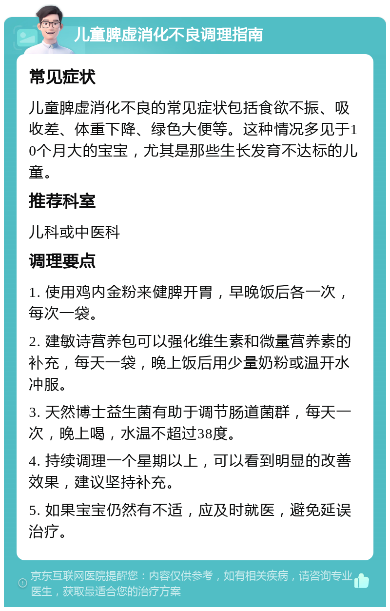 儿童脾虚消化不良调理指南 常见症状 儿童脾虚消化不良的常见症状包括食欲不振、吸收差、体重下降、绿色大便等。这种情况多见于10个月大的宝宝，尤其是那些生长发育不达标的儿童。 推荐科室 儿科或中医科 调理要点 1. 使用鸡内金粉来健脾开胃，早晚饭后各一次，每次一袋。 2. 建敏诗营养包可以强化维生素和微量营养素的补充，每天一袋，晚上饭后用少量奶粉或温开水冲服。 3. 天然博士益生菌有助于调节肠道菌群，每天一次，晚上喝，水温不超过38度。 4. 持续调理一个星期以上，可以看到明显的改善效果，建议坚持补充。 5. 如果宝宝仍然有不适，应及时就医，避免延误治疗。