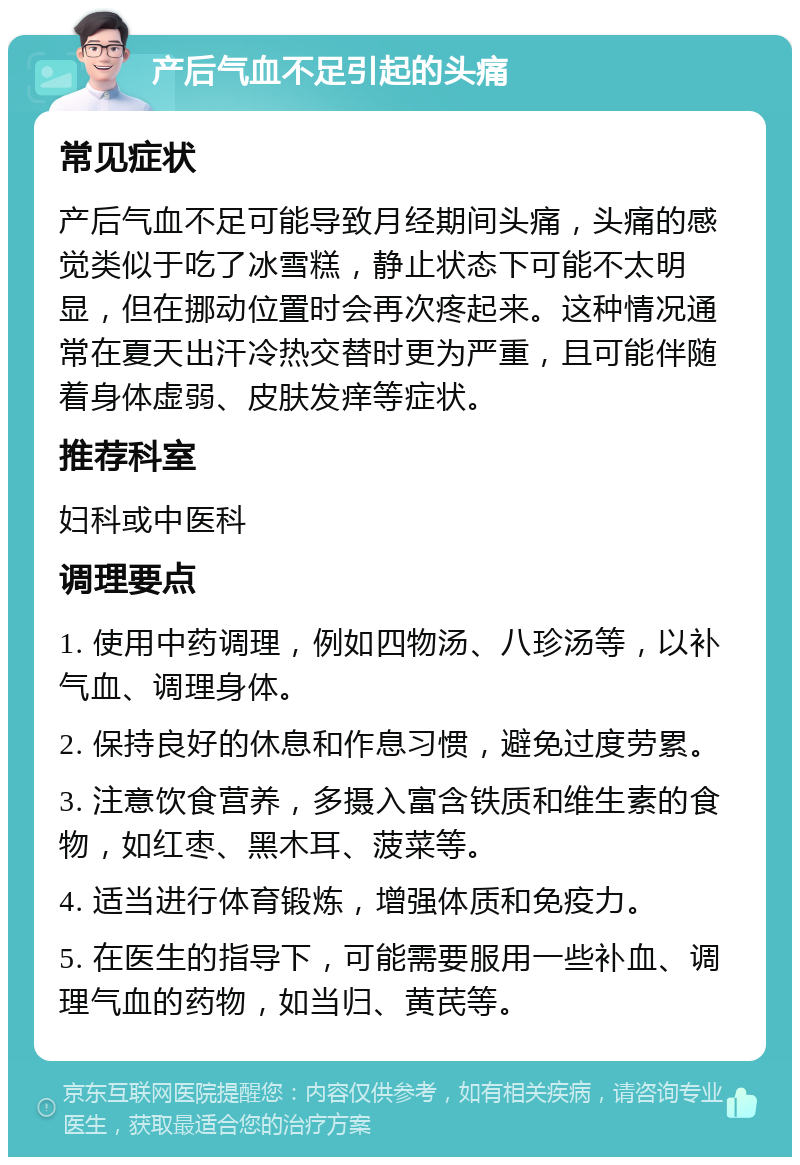 产后气血不足引起的头痛 常见症状 产后气血不足可能导致月经期间头痛，头痛的感觉类似于吃了冰雪糕，静止状态下可能不太明显，但在挪动位置时会再次疼起来。这种情况通常在夏天出汗冷热交替时更为严重，且可能伴随着身体虚弱、皮肤发痒等症状。 推荐科室 妇科或中医科 调理要点 1. 使用中药调理，例如四物汤、八珍汤等，以补气血、调理身体。 2. 保持良好的休息和作息习惯，避免过度劳累。 3. 注意饮食营养，多摄入富含铁质和维生素的食物，如红枣、黑木耳、菠菜等。 4. 适当进行体育锻炼，增强体质和免疫力。 5. 在医生的指导下，可能需要服用一些补血、调理气血的药物，如当归、黄芪等。