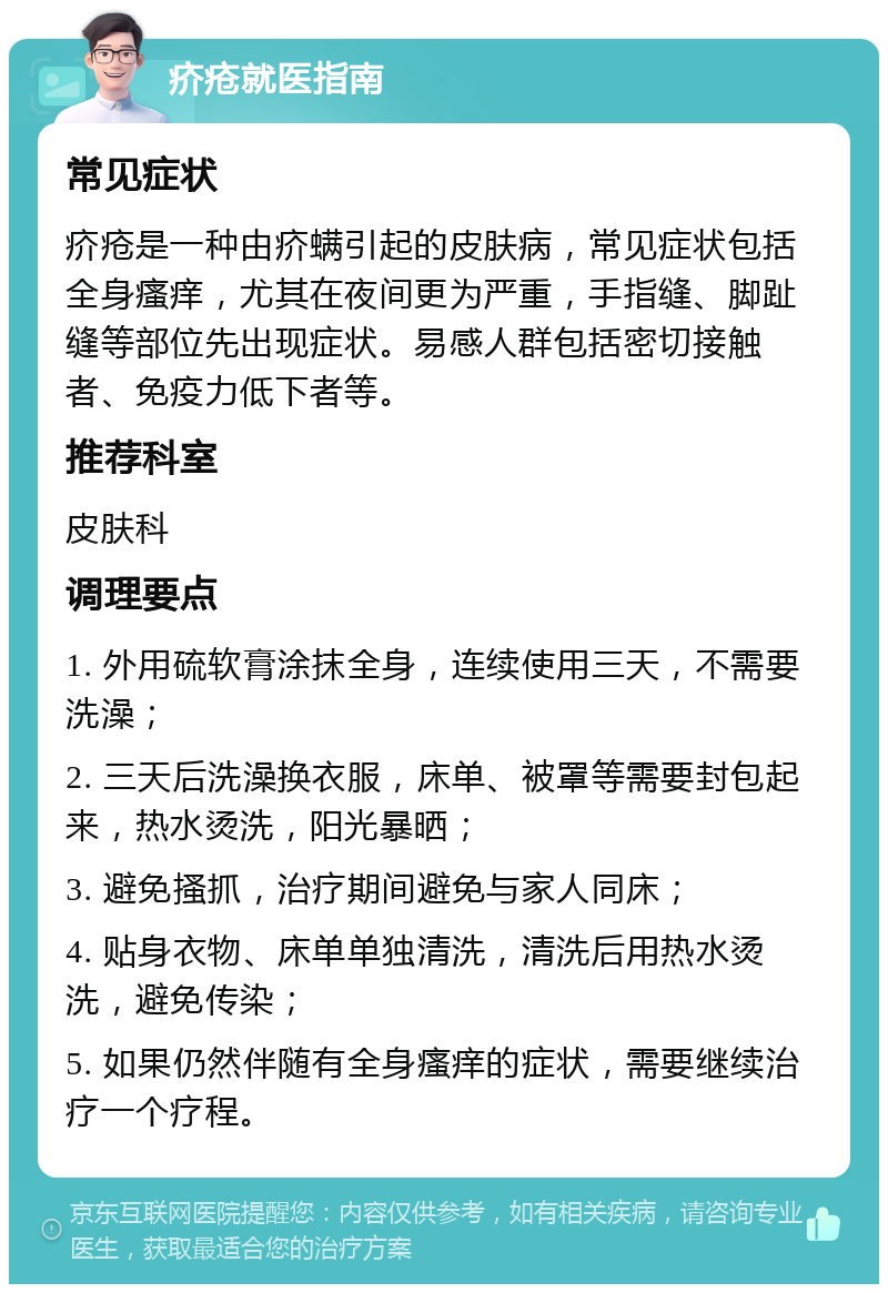 疥疮就医指南 常见症状 疥疮是一种由疥螨引起的皮肤病，常见症状包括全身瘙痒，尤其在夜间更为严重，手指缝、脚趾缝等部位先出现症状。易感人群包括密切接触者、免疫力低下者等。 推荐科室 皮肤科 调理要点 1. 外用硫软膏涂抹全身，连续使用三天，不需要洗澡； 2. 三天后洗澡换衣服，床单、被罩等需要封包起来，热水烫洗，阳光暴晒； 3. 避免搔抓，治疗期间避免与家人同床； 4. 贴身衣物、床单单独清洗，清洗后用热水烫洗，避免传染； 5. 如果仍然伴随有全身瘙痒的症状，需要继续治疗一个疗程。