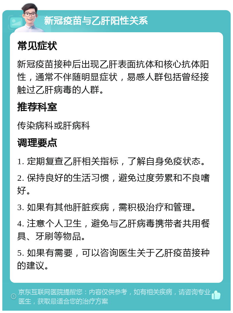 新冠疫苗与乙肝阳性关系 常见症状 新冠疫苗接种后出现乙肝表面抗体和核心抗体阳性，通常不伴随明显症状，易感人群包括曾经接触过乙肝病毒的人群。 推荐科室 传染病科或肝病科 调理要点 1. 定期复查乙肝相关指标，了解自身免疫状态。 2. 保持良好的生活习惯，避免过度劳累和不良嗜好。 3. 如果有其他肝脏疾病，需积极治疗和管理。 4. 注意个人卫生，避免与乙肝病毒携带者共用餐具、牙刷等物品。 5. 如果有需要，可以咨询医生关于乙肝疫苗接种的建议。