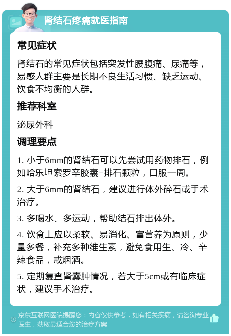 肾结石疼痛就医指南 常见症状 肾结石的常见症状包括突发性腰腹痛、尿痛等，易感人群主要是长期不良生活习惯、缺乏运动、饮食不均衡的人群。 推荐科室 泌尿外科 调理要点 1. 小于6mm的肾结石可以先尝试用药物排石，例如哈乐坦索罗辛胶囊+排石颗粒，口服一周。 2. 大于6mm的肾结石，建议进行体外碎石或手术治疗。 3. 多喝水、多运动，帮助结石排出体外。 4. 饮食上应以柔软、易消化、富营养为原则，少量多餐，补充多种维生素，避免食用生、冷、辛辣食品，戒烟酒。 5. 定期复查肾囊肿情况，若大于5cm或有临床症状，建议手术治疗。