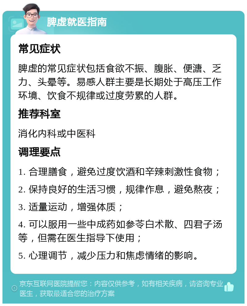 脾虚就医指南 常见症状 脾虚的常见症状包括食欲不振、腹胀、便溏、乏力、头晕等。易感人群主要是长期处于高压工作环境、饮食不规律或过度劳累的人群。 推荐科室 消化内科或中医科 调理要点 1. 合理膳食，避免过度饮酒和辛辣刺激性食物； 2. 保持良好的生活习惯，规律作息，避免熬夜； 3. 适量运动，增强体质； 4. 可以服用一些中成药如参苓白术散、四君子汤等，但需在医生指导下使用； 5. 心理调节，减少压力和焦虑情绪的影响。