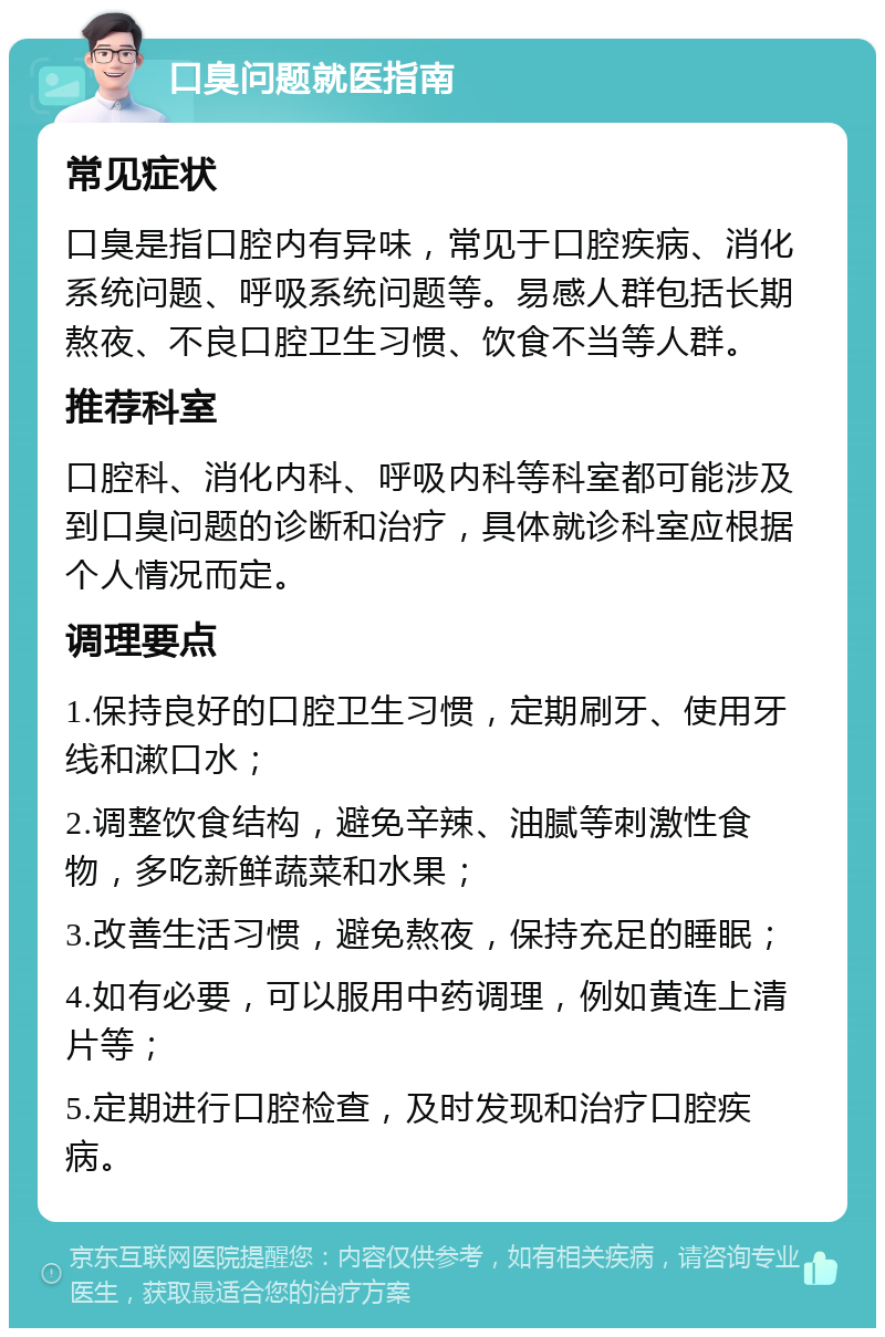 口臭问题就医指南 常见症状 口臭是指口腔内有异味，常见于口腔疾病、消化系统问题、呼吸系统问题等。易感人群包括长期熬夜、不良口腔卫生习惯、饮食不当等人群。 推荐科室 口腔科、消化内科、呼吸内科等科室都可能涉及到口臭问题的诊断和治疗，具体就诊科室应根据个人情况而定。 调理要点 1.保持良好的口腔卫生习惯，定期刷牙、使用牙线和漱口水； 2.调整饮食结构，避免辛辣、油腻等刺激性食物，多吃新鲜蔬菜和水果； 3.改善生活习惯，避免熬夜，保持充足的睡眠； 4.如有必要，可以服用中药调理，例如黄连上清片等； 5.定期进行口腔检查，及时发现和治疗口腔疾病。