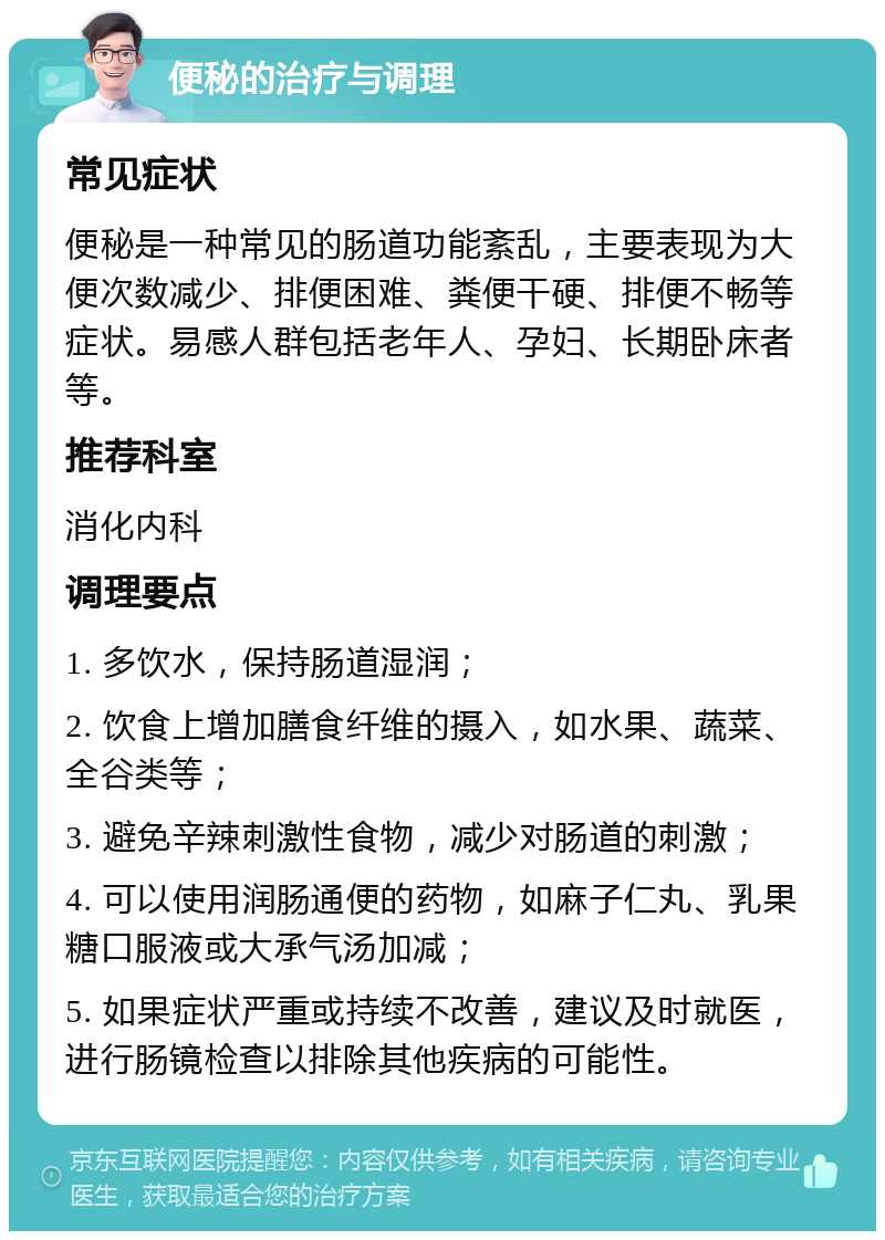 便秘的治疗与调理 常见症状 便秘是一种常见的肠道功能紊乱，主要表现为大便次数减少、排便困难、粪便干硬、排便不畅等症状。易感人群包括老年人、孕妇、长期卧床者等。 推荐科室 消化内科 调理要点 1. 多饮水，保持肠道湿润； 2. 饮食上增加膳食纤维的摄入，如水果、蔬菜、全谷类等； 3. 避免辛辣刺激性食物，减少对肠道的刺激； 4. 可以使用润肠通便的药物，如麻子仁丸、乳果糖口服液或大承气汤加减； 5. 如果症状严重或持续不改善，建议及时就医，进行肠镜检查以排除其他疾病的可能性。