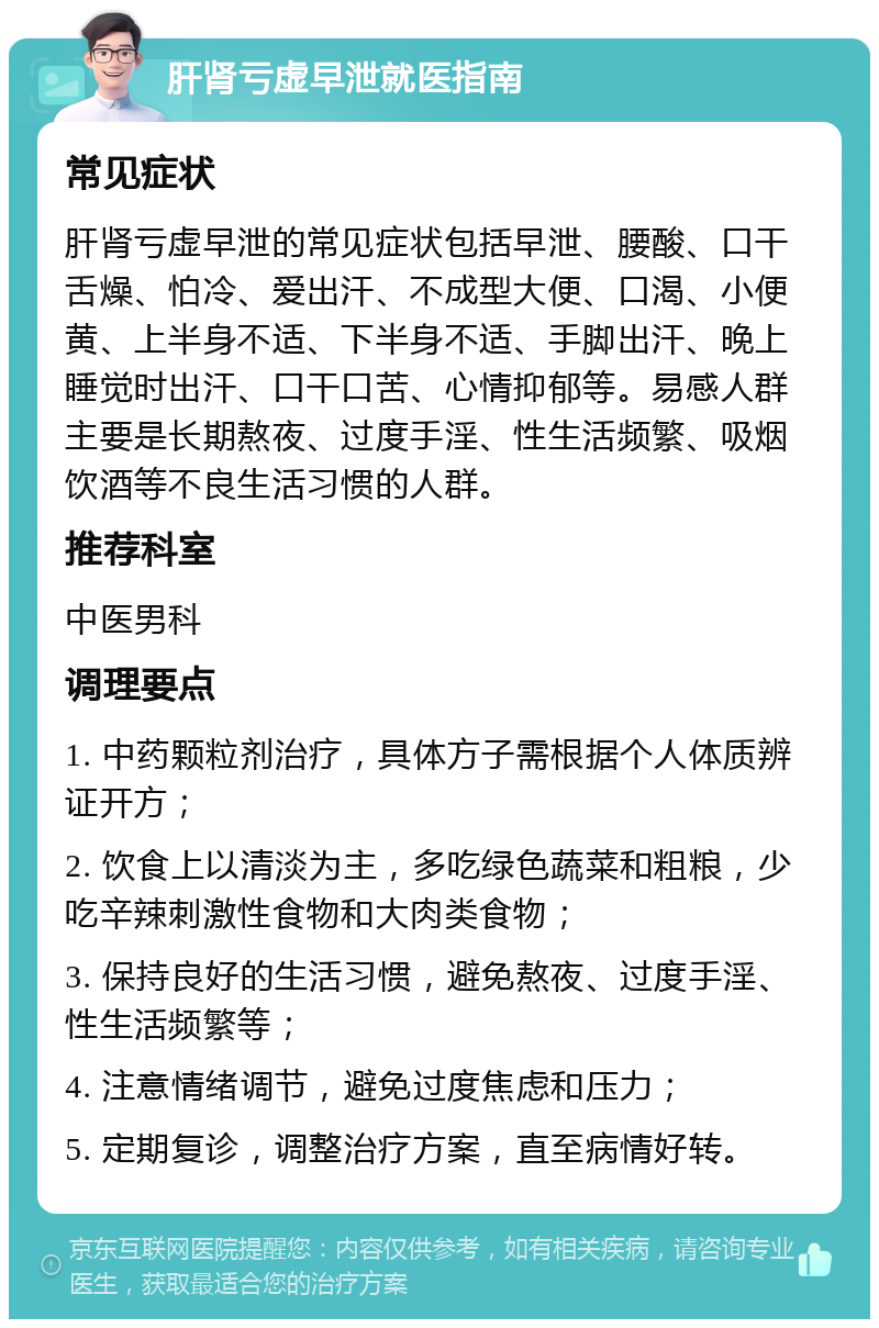 肝肾亏虚早泄就医指南 常见症状 肝肾亏虚早泄的常见症状包括早泄、腰酸、口干舌燥、怕冷、爱出汗、不成型大便、口渴、小便黄、上半身不适、下半身不适、手脚出汗、晚上睡觉时出汗、口干口苦、心情抑郁等。易感人群主要是长期熬夜、过度手淫、性生活频繁、吸烟饮酒等不良生活习惯的人群。 推荐科室 中医男科 调理要点 1. 中药颗粒剂治疗，具体方子需根据个人体质辨证开方； 2. 饮食上以清淡为主，多吃绿色蔬菜和粗粮，少吃辛辣刺激性食物和大肉类食物； 3. 保持良好的生活习惯，避免熬夜、过度手淫、性生活频繁等； 4. 注意情绪调节，避免过度焦虑和压力； 5. 定期复诊，调整治疗方案，直至病情好转。