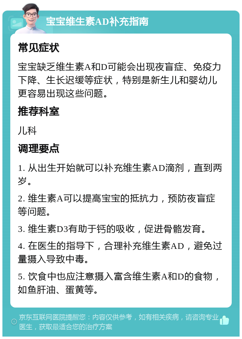 宝宝维生素AD补充指南 常见症状 宝宝缺乏维生素A和D可能会出现夜盲症、免疫力下降、生长迟缓等症状，特别是新生儿和婴幼儿更容易出现这些问题。 推荐科室 儿科 调理要点 1. 从出生开始就可以补充维生素AD滴剂，直到两岁。 2. 维生素A可以提高宝宝的抵抗力，预防夜盲症等问题。 3. 维生素D3有助于钙的吸收，促进骨骼发育。 4. 在医生的指导下，合理补充维生素AD，避免过量摄入导致中毒。 5. 饮食中也应注意摄入富含维生素A和D的食物，如鱼肝油、蛋黄等。