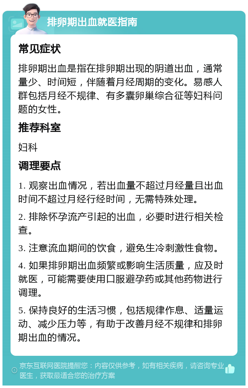 排卵期出血就医指南 常见症状 排卵期出血是指在排卵期出现的阴道出血，通常量少、时间短，伴随着月经周期的变化。易感人群包括月经不规律、有多囊卵巢综合征等妇科问题的女性。 推荐科室 妇科 调理要点 1. 观察出血情况，若出血量不超过月经量且出血时间不超过月经行经时间，无需特殊处理。 2. 排除怀孕流产引起的出血，必要时进行相关检查。 3. 注意流血期间的饮食，避免生冷刺激性食物。 4. 如果排卵期出血频繁或影响生活质量，应及时就医，可能需要使用口服避孕药或其他药物进行调理。 5. 保持良好的生活习惯，包括规律作息、适量运动、减少压力等，有助于改善月经不规律和排卵期出血的情况。