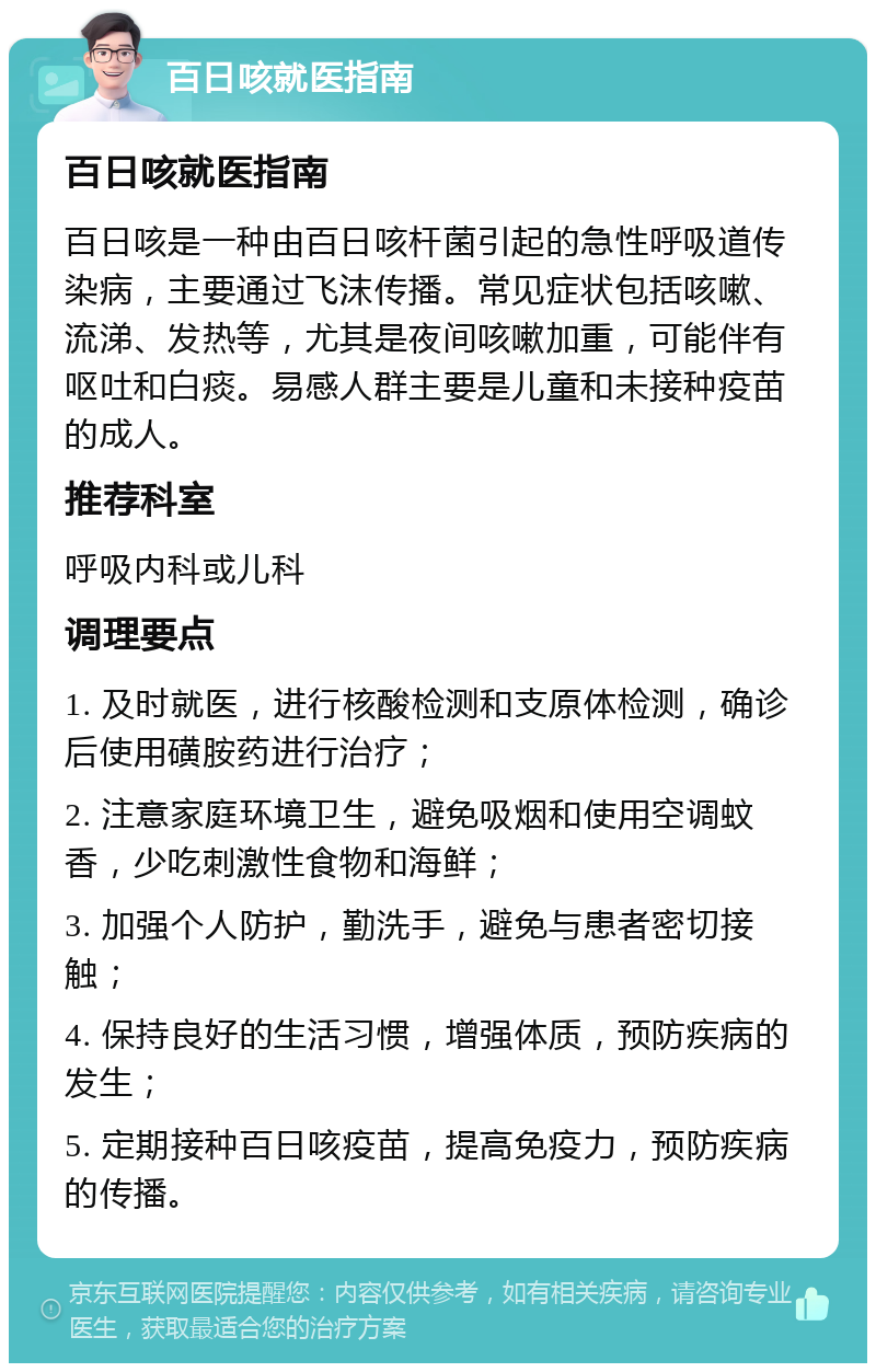 百日咳就医指南 百日咳就医指南 百日咳是一种由百日咳杆菌引起的急性呼吸道传染病，主要通过飞沫传播。常见症状包括咳嗽、流涕、发热等，尤其是夜间咳嗽加重，可能伴有呕吐和白痰。易感人群主要是儿童和未接种疫苗的成人。 推荐科室 呼吸内科或儿科 调理要点 1. 及时就医，进行核酸检测和支原体检测，确诊后使用磺胺药进行治疗； 2. 注意家庭环境卫生，避免吸烟和使用空调蚊香，少吃刺激性食物和海鲜； 3. 加强个人防护，勤洗手，避免与患者密切接触； 4. 保持良好的生活习惯，增强体质，预防疾病的发生； 5. 定期接种百日咳疫苗，提高免疫力，预防疾病的传播。