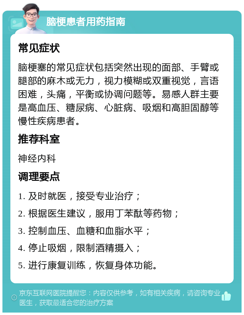 脑梗患者用药指南 常见症状 脑梗塞的常见症状包括突然出现的面部、手臂或腿部的麻木或无力，视力模糊或双重视觉，言语困难，头痛，平衡或协调问题等。易感人群主要是高血压、糖尿病、心脏病、吸烟和高胆固醇等慢性疾病患者。 推荐科室 神经内科 调理要点 1. 及时就医，接受专业治疗； 2. 根据医生建议，服用丁苯酞等药物； 3. 控制血压、血糖和血脂水平； 4. 停止吸烟，限制酒精摄入； 5. 进行康复训练，恢复身体功能。