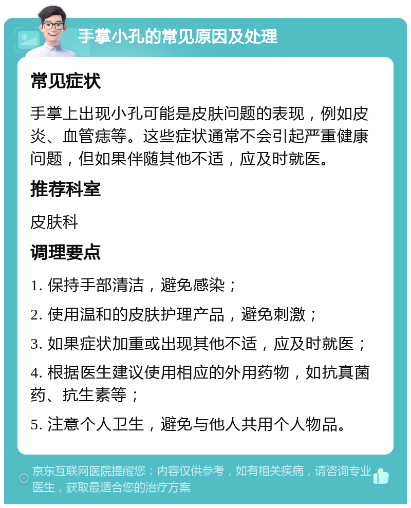 手掌小孔的常见原因及处理 常见症状 手掌上出现小孔可能是皮肤问题的表现，例如皮炎、血管痣等。这些症状通常不会引起严重健康问题，但如果伴随其他不适，应及时就医。 推荐科室 皮肤科 调理要点 1. 保持手部清洁，避免感染； 2. 使用温和的皮肤护理产品，避免刺激； 3. 如果症状加重或出现其他不适，应及时就医； 4. 根据医生建议使用相应的外用药物，如抗真菌药、抗生素等； 5. 注意个人卫生，避免与他人共用个人物品。