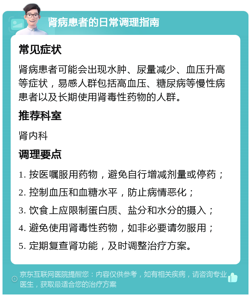 肾病患者的日常调理指南 常见症状 肾病患者可能会出现水肿、尿量减少、血压升高等症状，易感人群包括高血压、糖尿病等慢性病患者以及长期使用肾毒性药物的人群。 推荐科室 肾内科 调理要点 1. 按医嘱服用药物，避免自行增减剂量或停药； 2. 控制血压和血糖水平，防止病情恶化； 3. 饮食上应限制蛋白质、盐分和水分的摄入； 4. 避免使用肾毒性药物，如非必要请勿服用； 5. 定期复查肾功能，及时调整治疗方案。