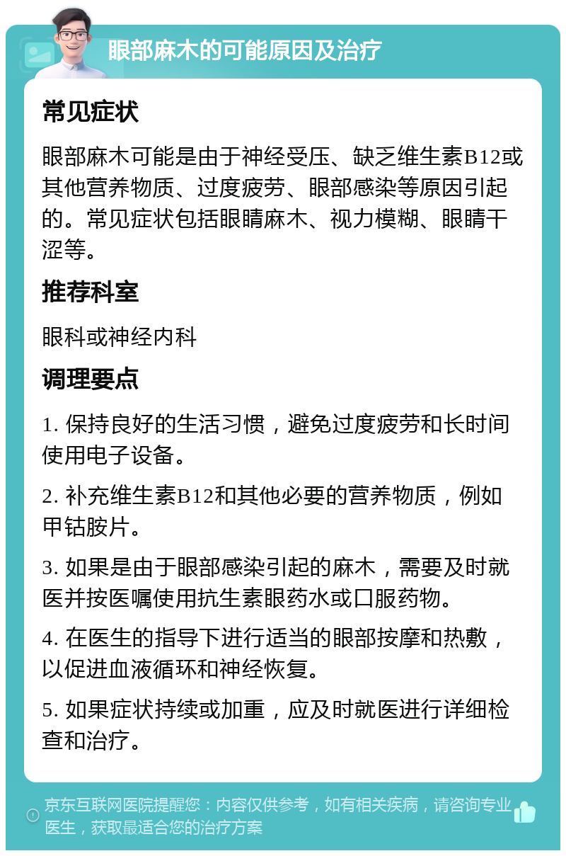 眼部麻木的可能原因及治疗 常见症状 眼部麻木可能是由于神经受压、缺乏维生素B12或其他营养物质、过度疲劳、眼部感染等原因引起的。常见症状包括眼睛麻木、视力模糊、眼睛干涩等。 推荐科室 眼科或神经内科 调理要点 1. 保持良好的生活习惯，避免过度疲劳和长时间使用电子设备。 2. 补充维生素B12和其他必要的营养物质，例如甲钴胺片。 3. 如果是由于眼部感染引起的麻木，需要及时就医并按医嘱使用抗生素眼药水或口服药物。 4. 在医生的指导下进行适当的眼部按摩和热敷，以促进血液循环和神经恢复。 5. 如果症状持续或加重，应及时就医进行详细检查和治疗。