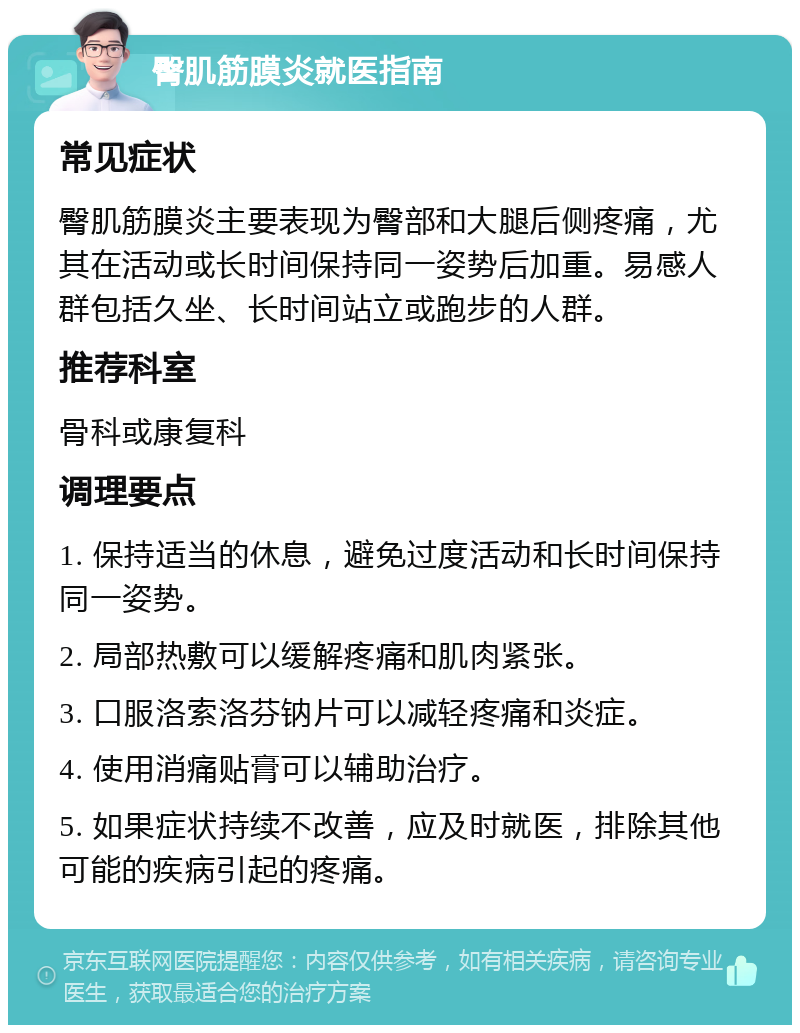 臀肌筋膜炎就医指南 常见症状 臀肌筋膜炎主要表现为臀部和大腿后侧疼痛，尤其在活动或长时间保持同一姿势后加重。易感人群包括久坐、长时间站立或跑步的人群。 推荐科室 骨科或康复科 调理要点 1. 保持适当的休息，避免过度活动和长时间保持同一姿势。 2. 局部热敷可以缓解疼痛和肌肉紧张。 3. 口服洛索洛芬钠片可以减轻疼痛和炎症。 4. 使用消痛贴膏可以辅助治疗。 5. 如果症状持续不改善，应及时就医，排除其他可能的疾病引起的疼痛。