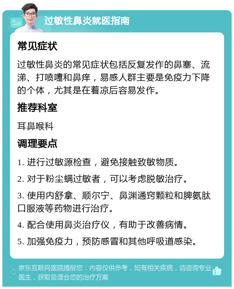 过敏性鼻炎就医指南 常见症状 过敏性鼻炎的常见症状包括反复发作的鼻塞、流涕、打喷嚏和鼻痒，易感人群主要是免疫力下降的个体，尤其是在着凉后容易发作。 推荐科室 耳鼻喉科 调理要点 1. 进行过敏源检查，避免接触致敏物质。 2. 对于粉尘螨过敏者，可以考虑脱敏治疗。 3. 使用内舒拿、顺尔宁、鼻渊通窍颗粒和脾氨肽口服液等药物进行治疗。 4. 配合使用鼻炎治疗仪，有助于改善病情。 5. 加强免疫力，预防感冒和其他呼吸道感染。