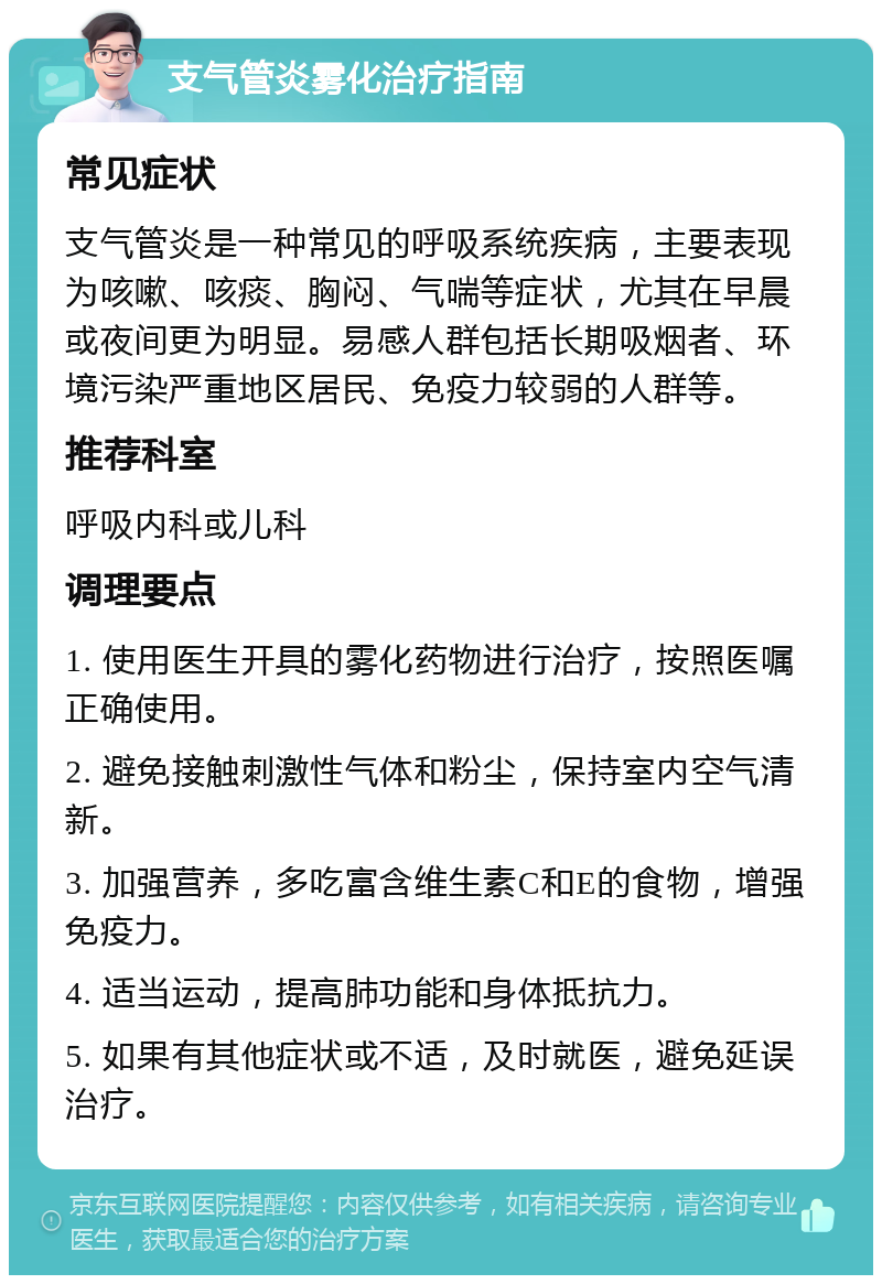 支气管炎雾化治疗指南 常见症状 支气管炎是一种常见的呼吸系统疾病，主要表现为咳嗽、咳痰、胸闷、气喘等症状，尤其在早晨或夜间更为明显。易感人群包括长期吸烟者、环境污染严重地区居民、免疫力较弱的人群等。 推荐科室 呼吸内科或儿科 调理要点 1. 使用医生开具的雾化药物进行治疗，按照医嘱正确使用。 2. 避免接触刺激性气体和粉尘，保持室内空气清新。 3. 加强营养，多吃富含维生素C和E的食物，增强免疫力。 4. 适当运动，提高肺功能和身体抵抗力。 5. 如果有其他症状或不适，及时就医，避免延误治疗。