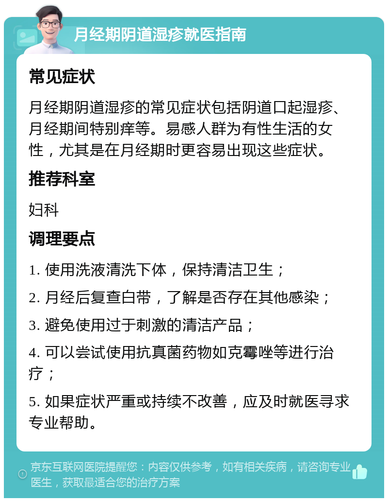 月经期阴道湿疹就医指南 常见症状 月经期阴道湿疹的常见症状包括阴道口起湿疹、月经期间特别痒等。易感人群为有性生活的女性，尤其是在月经期时更容易出现这些症状。 推荐科室 妇科 调理要点 1. 使用洗液清洗下体，保持清洁卫生； 2. 月经后复查白带，了解是否存在其他感染； 3. 避免使用过于刺激的清洁产品； 4. 可以尝试使用抗真菌药物如克霉唑等进行治疗； 5. 如果症状严重或持续不改善，应及时就医寻求专业帮助。